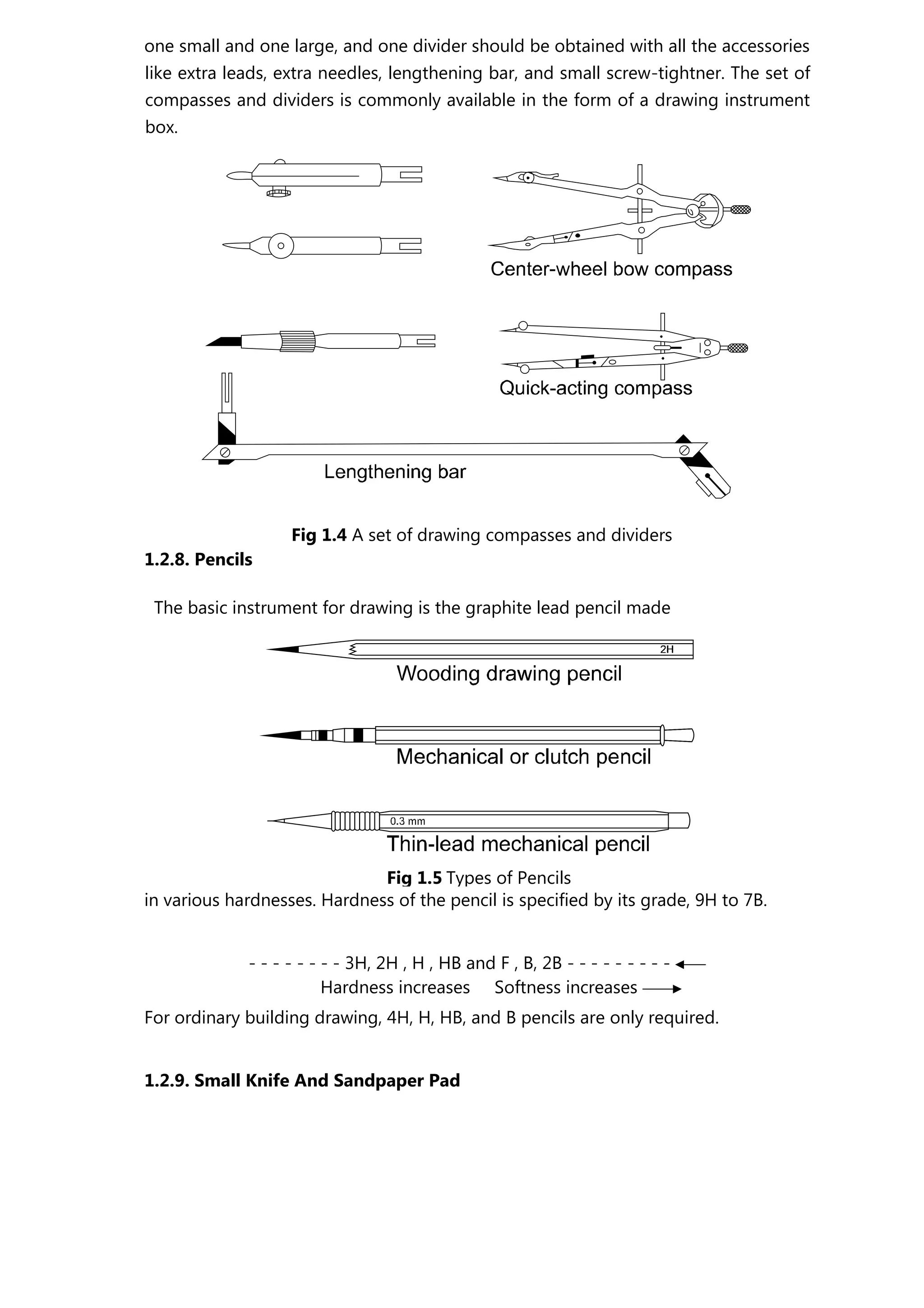 one small and one large, and one divider should be obtained with all the accessories
like extra leads, extra needles, lengthening bar, and small screw-tightner. The set of
compasses and dividers is commonly available in the form of a drawing instrument
box.
Fig 1.4 A set of drawing compasses and dividers
1.2.8. Pencils
The basic instrument for drawing is the graphite lead pencil made
in various hardnesses. Hardness of the pencil is specified by its grade, 9H to 7B.
- - - - - - - - 3H, 2H , H , HB and F , B, 2B - - - - - - - - -
Hardness increases Softness increases
For ordinary building drawing, 4H, H, HB, and B pencils are only required.
1.2.9. Small Knife And Sandpaper Pad
Fig 1.5 Types of Pencils
 