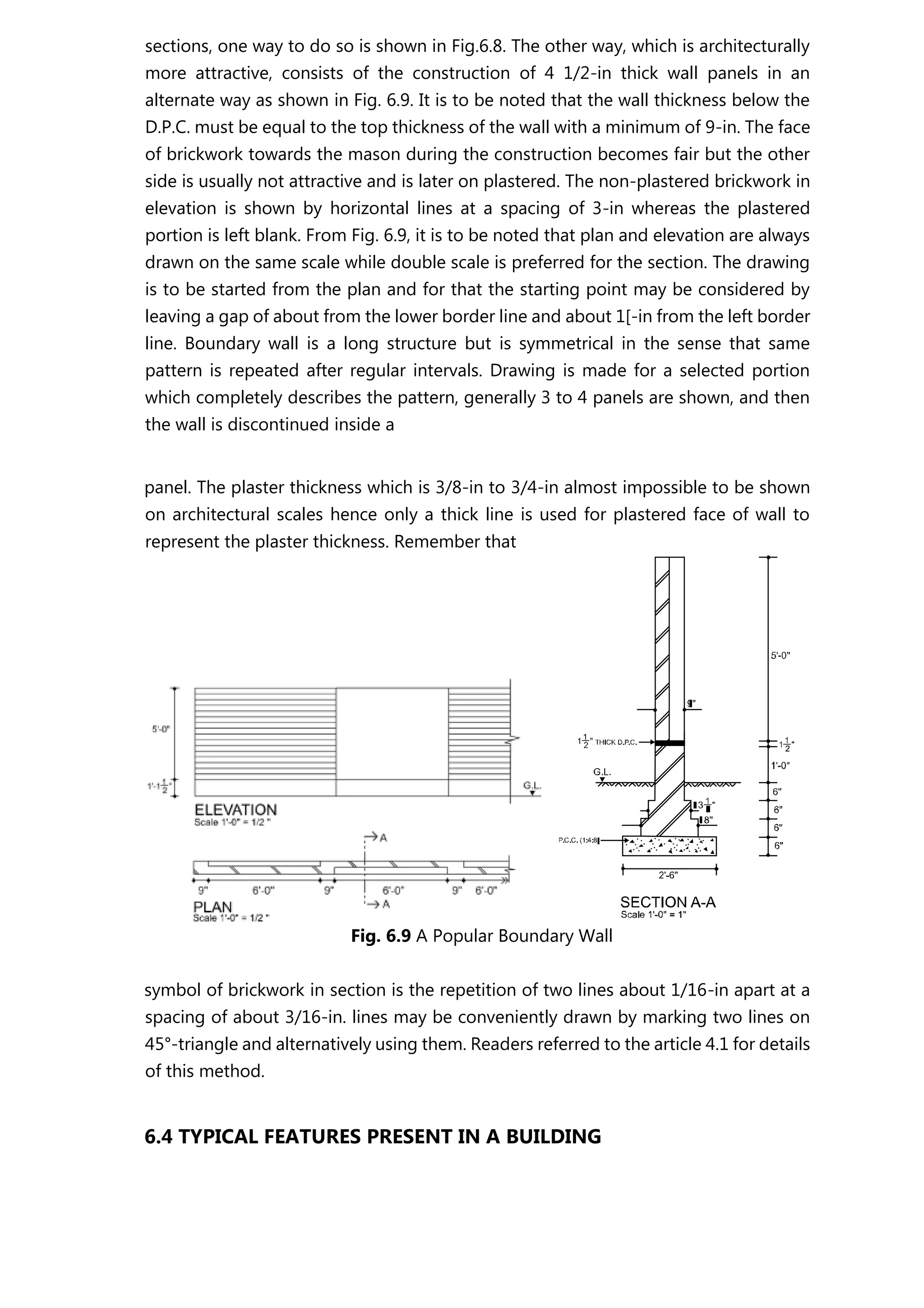 sections, one way to do so is shown in Fig.6.8. The other way, which is architecturally
more attractive, consists of the construction of 4 1/2-in thick wall panels in an
alternate way as shown in Fig. 6.9. It is to be noted that the wall thickness below the
D.P.C. must be equal to the top thickness of the wall with a minimum of 9-in. The face
of brickwork towards the mason during the construction becomes fair but the other
side is usually not attractive and is later on plastered. The non-plastered brickwork in
elevation is shown by horizontal lines at a spacing of 3-in whereas the plastered
portion is left blank. From Fig. 6.9, it is to be noted that plan and elevation are always
drawn on the same scale while double scale is preferred for the section. The drawing
is to be started from the plan and for that the starting point may be considered by
leaving a gap of about from the lower border line and about 1[-in from the left border
line. Boundary wall is a long structure but is symmetrical in the sense that same
pattern is repeated after regular intervals. Drawing is made for a selected portion
which completely describes the pattern, generally 3 to 4 panels are shown, and then
the wall is discontinued inside a
panel. The plaster thickness which is 3/8-in to 3/4-in almost impossible to be shown
on architectural scales hence only a thick line is used for plastered face of wall to
represent the plaster thickness. Remember that
Fig. 6.9 A Popular Boundary Wall
symbol of brickwork in section is the repetition of two lines about 1/16-in apart at a
spacing of about 3/16-in. lines may be conveniently drawn by marking two lines on
45°-triangle and alternatively using them. Readers referred to the article 4.1 for details
of this method.
6.4 TYPICAL FEATURES PRESENT IN A BUILDING
 