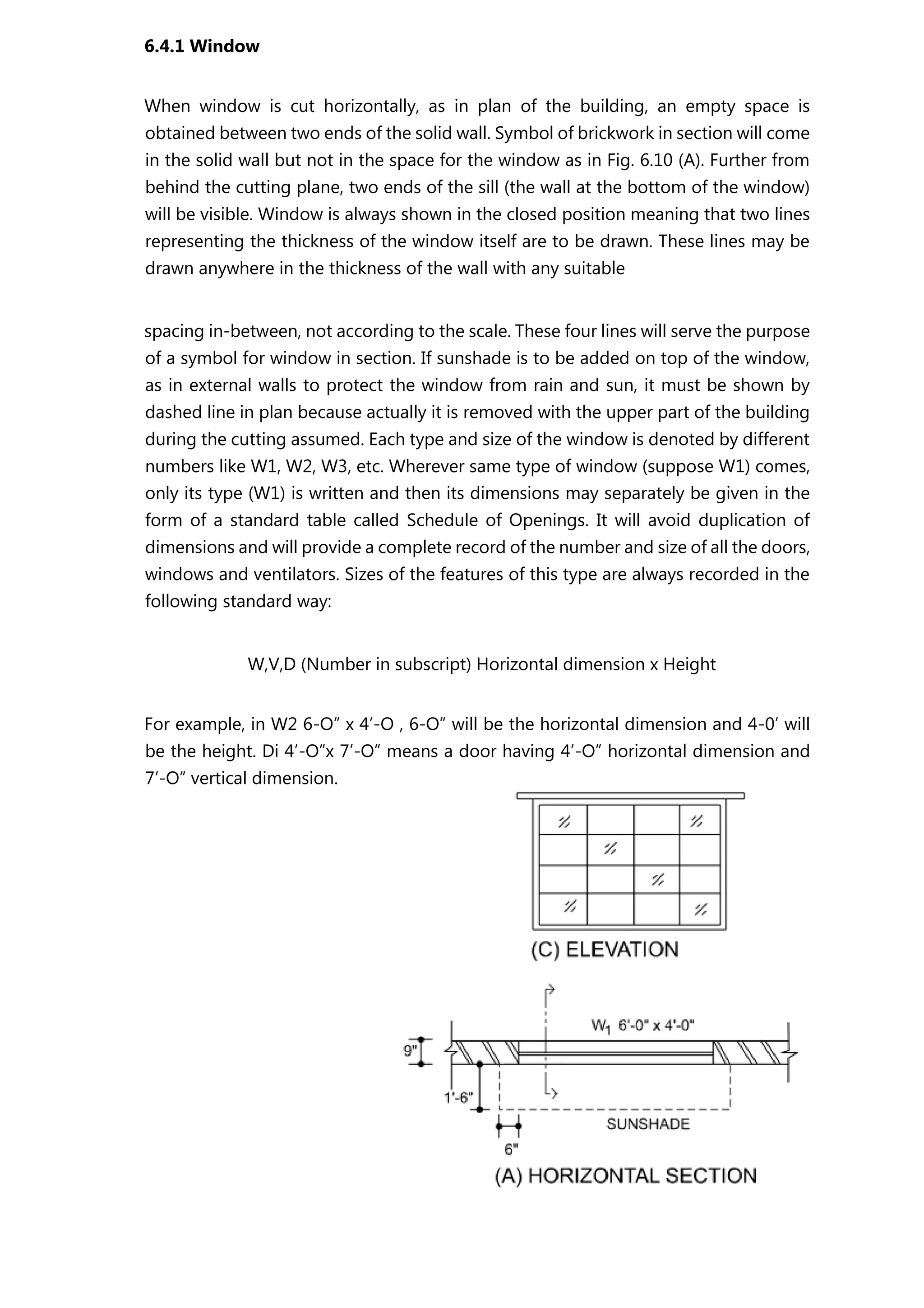 6.4.1 Window
When window is cut horizontally, as in plan of the building, an empty space is
obtained between two ends of the solid wall. Symbol of brickwork in section will come
in the solid wall but not in the space for the window as in Fig. 6.10 (A). Further from
behind the cutting plane, two ends of the sill (the wall at the bottom of the window)
will be visible. Window is always shown in the closed position meaning that two lines
representing the thickness of the window itself are to be drawn. These lines may be
drawn anywhere in the thickness of the wall with any suitable
spacing in-between, not according to the scale. These four lines will serve the purpose
of a symbol for window in section. If sunshade is to be added on top of the window,
as in external walls to protect the window from rain and sun, it must be shown by
dashed line in plan because actually it is removed with the upper part of the building
during the cutting assumed. Each type and size of the window is denoted by different
numbers like W1, W2, W3, etc. Wherever same type of window (suppose W1) comes,
only its type (W1) is written and then its dimensions may separately be given in the
form of a standard table called Schedule of Openings. It will avoid duplication of
dimensions and will provide a complete record of the number and size of all the doors,
windows and ventilators. Sizes of the features of this type are always recorded in the
following standard way:
W,V,D (Number in subscript) Horizontal dimension x Height
For example, in W2 6-O” x 4’-O , 6-O” will be the horizontal dimension and 4-0’ will
be the height. Di 4’-O”x 7’-O” means a door having 4’-O” horizontal dimension and
7’-O” vertical dimension.
 