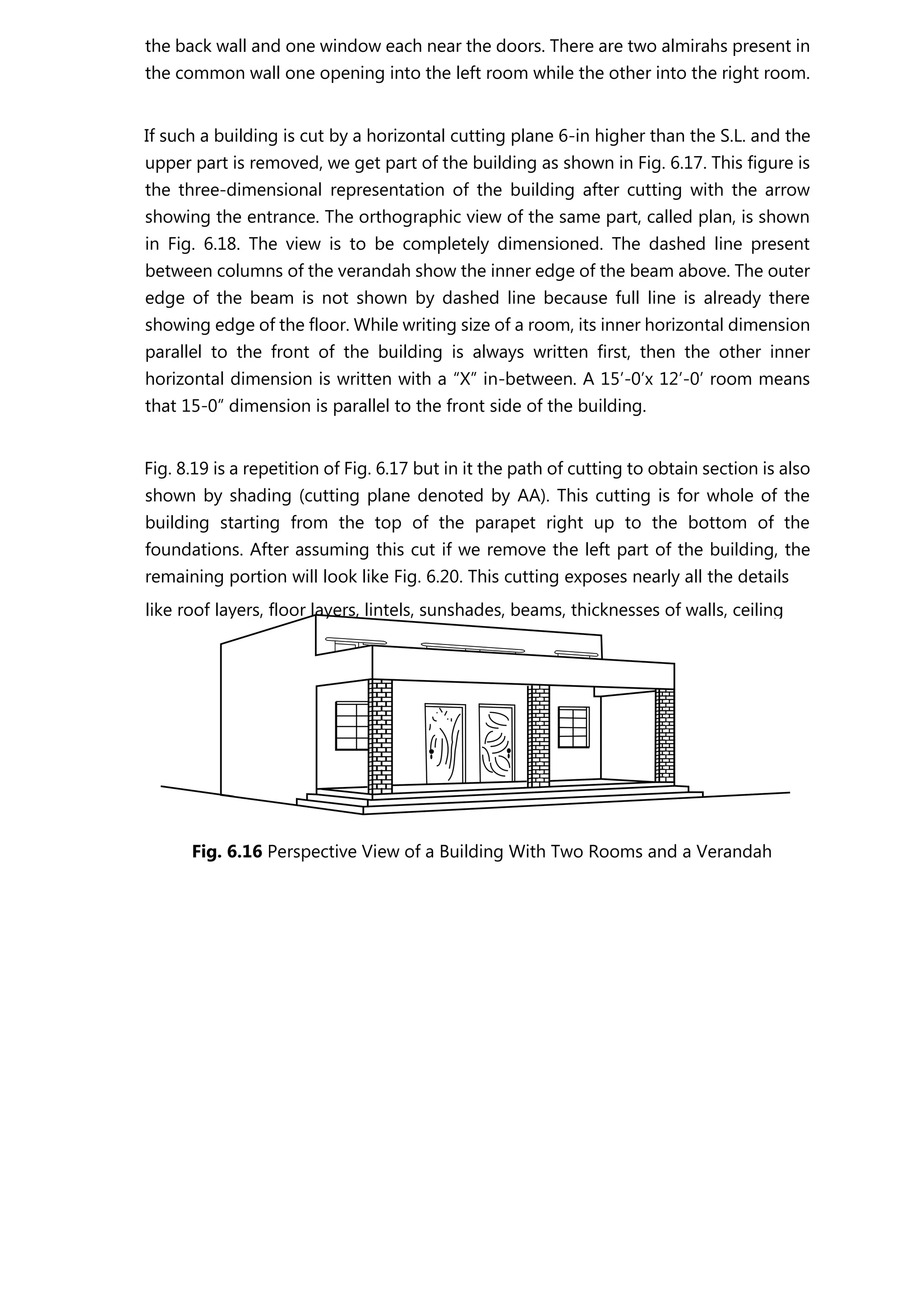 the back wall and one window each near the doors. There are two almirahs present in
the common wall one opening into the left room while the other into the right room.
If such a building is cut by a horizontal cutting plane 6-in higher than the S.L. and the
upper part is removed, we get part of the building as shown in Fig. 6.17. This figure is
the three-dimensional representation of the building after cutting with the arrow
showing the entrance. The orthographic view of the same part, called plan, is shown
in Fig. 6.18. The view is to be completely dimensioned. The dashed line present
between columns of the verandah show the inner edge of the beam above. The outer
edge of the beam is not shown by dashed line because full line is already there
showing edge of the floor. While writing size of a room, its inner horizontal dimension
parallel to the front of the building is always written first, then the other inner
horizontal dimension is written with a “X” in-between. A 15’-0’x 12’-0’ room means
that 15-0” dimension is parallel to the front side of the building.
Fig. 8.19 is a repetition of Fig. 6.17 but in it the path of cutting to obtain section is also
shown by shading (cutting plane denoted by AA). This cutting is for whole of the
building starting from the top of the parapet right up to the bottom of the
foundations. After assuming this cut if we remove the left part of the building, the
remaining portion will look like Fig. 6.20. This cutting exposes nearly all the details
Fig. 6.16 Perspective View of a Building With Two Rooms and a Verandah
like roof layers, floor layers, lintels, sunshades, beams, thicknesses of walls, ceiling
 