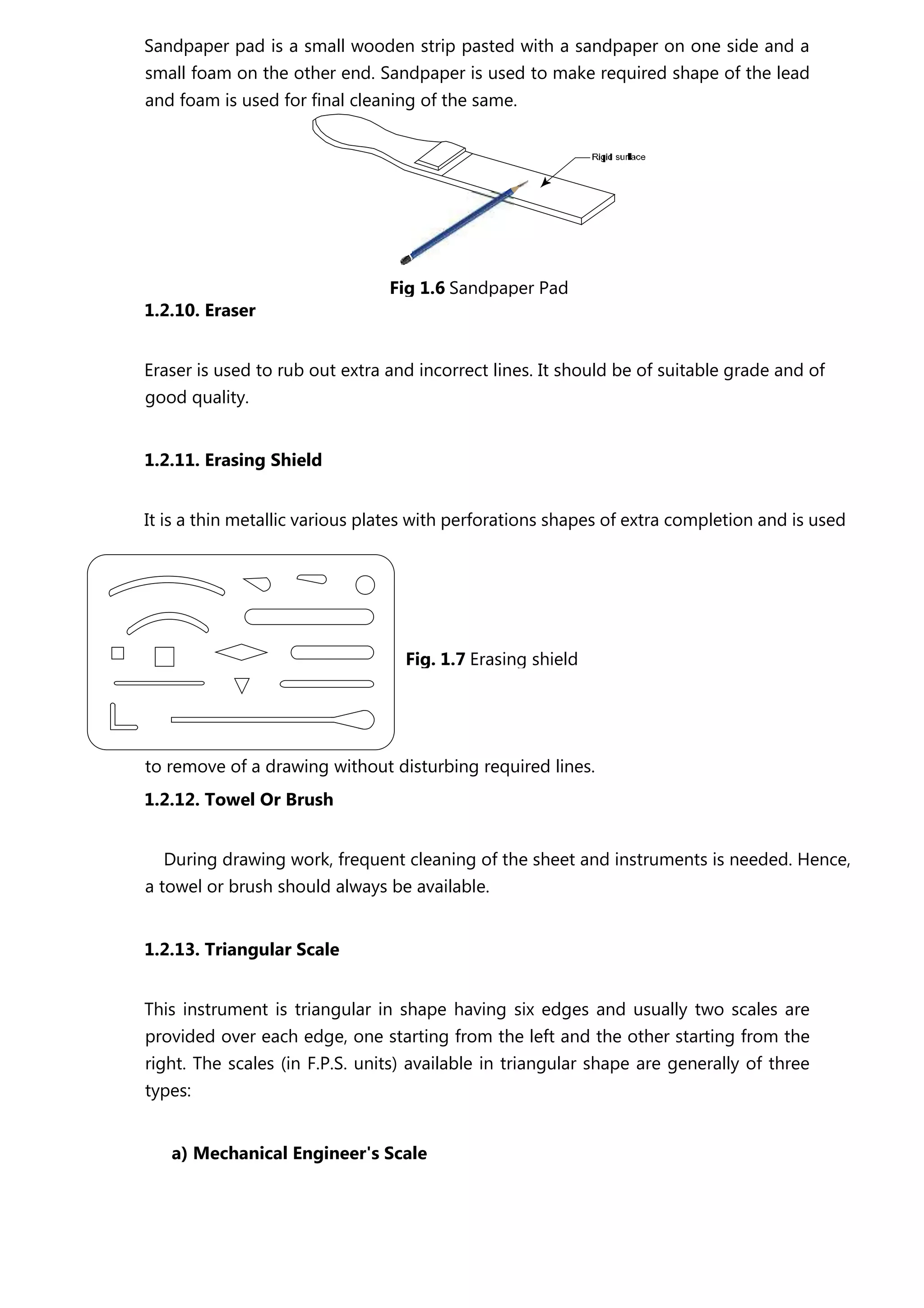 Sandpaper pad is a small wooden strip pasted with a sandpaper on one side and a
small foam on the other end. Sandpaper is used to make required shape of the lead
and foam is used for final cleaning of the same.
1.2.10. Eraser
Eraser is used to rub out extra and incorrect lines. It should be of suitable grade and of
good quality.
1.2.11. Erasing Shield
It is a thin metallic various plates with perforations shapes of extra completion and is used
to remove of a drawing without disturbing required lines.
1.2.12. Towel Or Brush
During drawing work, frequent cleaning of the sheet and instruments is needed. Hence,
a towel or brush should always be available.
1.2.13. Triangular Scale
This instrument is triangular in shape having six edges and usually two scales are
provided over each edge, one starting from the left and the other starting from the
right. The scales (in F.P.S. units) available in triangular shape are generally of three
types:
a) Mechanical Engineer's Scale
Fig 1.6 Sandpaper Pad
Fig. 1.7 Erasing shield
 