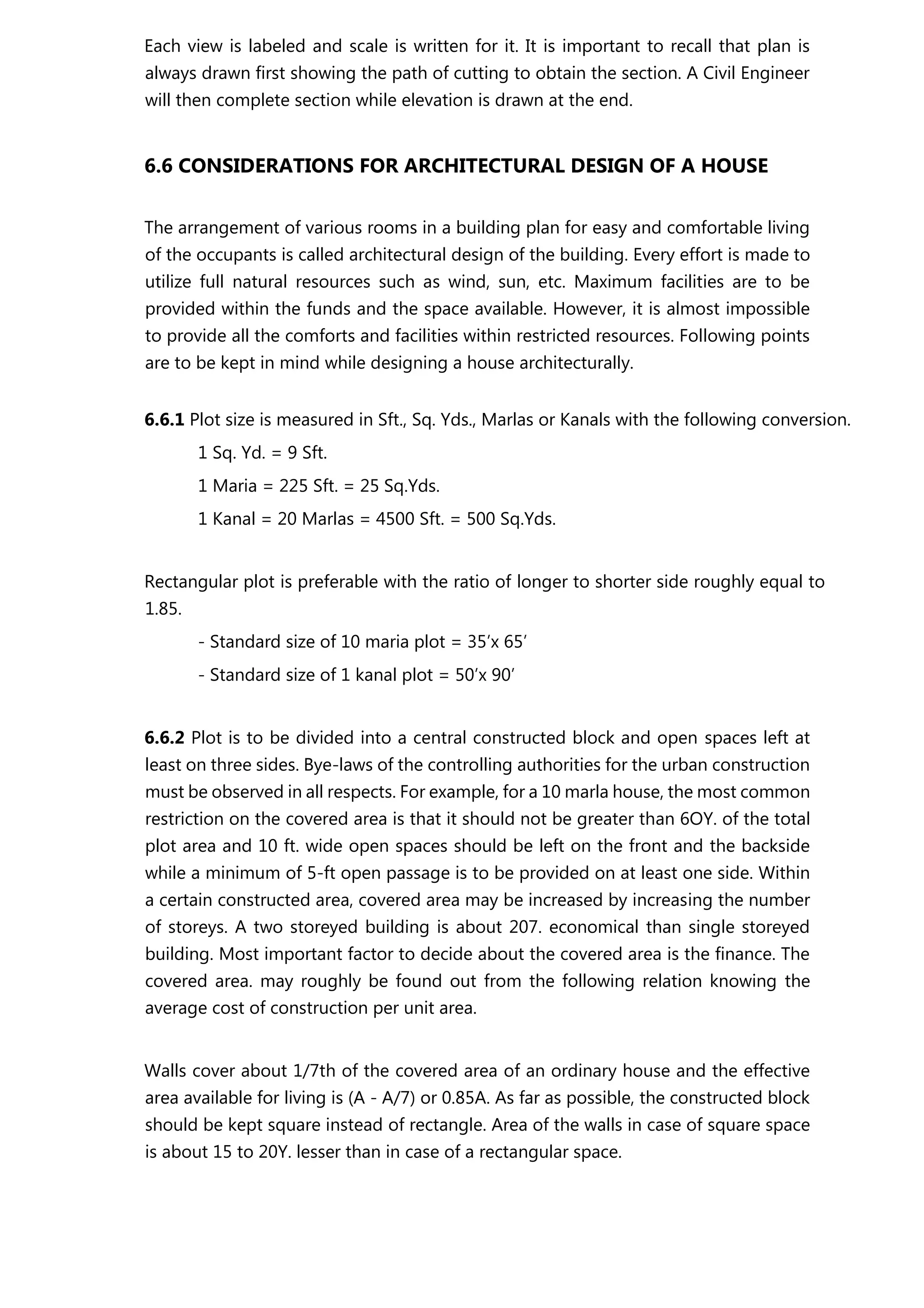 Each view is labeled and scale is written for it. It is important to recall that plan is
always drawn first showing the path of cutting to obtain the section. A Civil Engineer
will then complete section while elevation is drawn at the end.
6.6 CONSIDERATIONS FOR ARCHITECTURAL DESIGN OF A HOUSE
The arrangement of various rooms in a building plan for easy and comfortable living
of the occupants is called architectural design of the building. Every effort is made to
utilize full natural resources such as wind, sun, etc. Maximum facilities are to be
provided within the funds and the space available. However, it is almost impossible
to provide all the comforts and facilities within restricted resources. Following points
are to be kept in mind while designing a house architecturally.
6.6.1 Plot size is measured in Sft., Sq. Yds., Marlas or Kanals with the following conversion.
1 Sq. Yd. = 9 Sft.
1 Maria = 225 Sft. = 25 Sq.Yds.
1 Kanal = 20 Marlas = 4500 Sft. = 500 Sq.Yds.
Rectangular plot is preferable with the ratio of longer to shorter side roughly equal to
1.85.
- Standard size of 10 maria plot = 35’x 65’
- Standard size of 1 kanal plot = 50’x 90’
6.6.2 Plot is to be divided into a central constructed block and open spaces left at
least on three sides. Bye-laws of the controlling authorities for the urban construction
must be observed in all respects. For example, for a 10 marla house, the most common
restriction on the covered area is that it should not be greater than 6OY. of the total
plot area and 10 ft. wide open spaces should be left on the front and the backside
while a minimum of 5-ft open passage is to be provided on at least one side. Within
a certain constructed area, covered area may be increased by increasing the number
of storeys. A two storeyed building is about 207. economical than single storeyed
building. Most important factor to decide about the covered area is the finance. The
covered area. may roughly be found out from the following relation knowing the
average cost of construction per unit area.
Walls cover about 1/7th of the covered area of an ordinary house and the effective
area available for living is (A - A/7) or 0.85A. As far as possible, the constructed block
should be kept square instead of rectangle. Area of the walls in case of square space
is about 15 to 20Y. lesser than in case of a rectangular space.
 