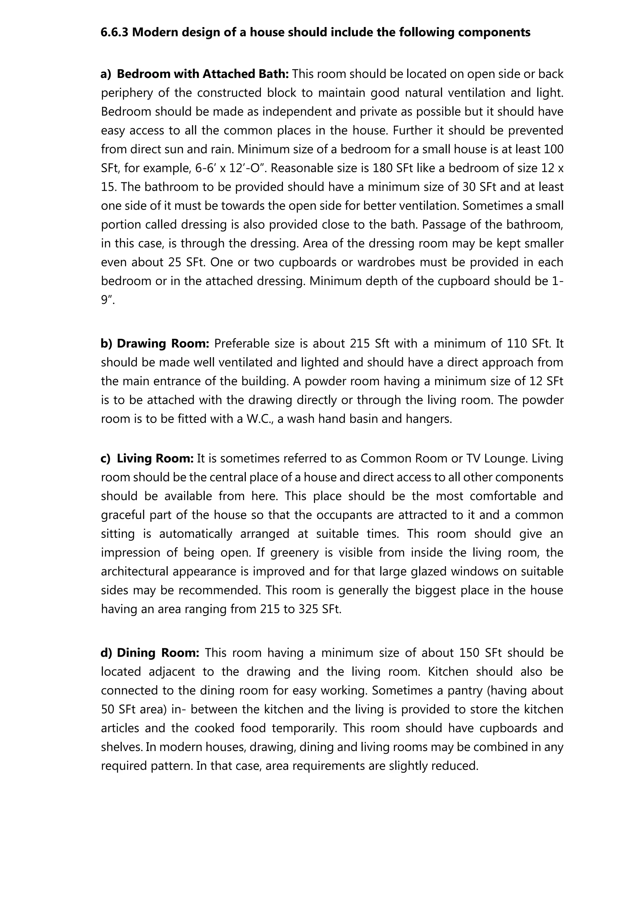 6.6.3 Modern design of a house should include the following components
a) Bedroom with Attached Bath: This room should be located on open side or back
periphery of the constructed block to maintain good natural ventilation and light.
Bedroom should be made as independent and private as possible but it should have
easy access to all the common places in the house. Further it should be prevented
from direct sun and rain. Minimum size of a bedroom for a small house is at least 100
SFt, for example, 6-6’ x 12’-O”. Reasonable size is 180 SFt like a bedroom of size 12 x
15. The bathroom to be provided should have a minimum size of 30 SFt and at least
one side of it must be towards the open side for better ventilation. Sometimes a small
portion called dressing is also provided close to the bath. Passage of the bathroom,
in this case, is through the dressing. Area of the dressing room may be kept smaller
even about 25 SFt. One or two cupboards or wardrobes must be provided in each
bedroom or in the attached dressing. Minimum depth of the cupboard should be 1-
9”.
b) Drawing Room: Preferable size is about 215 Sft with a minimum of 110 SFt. It
should be made well ventilated and lighted and should have a direct approach from
the main entrance of the building. A powder room having a minimum size of 12 SFt
is to be attached with the drawing directly or through the living room. The powder
room is to be fitted with a W.C., a wash hand basin and hangers.
c) Living Room: It is sometimes referred to as Common Room or TV Lounge. Living
room should be the central place of a house and direct access to all other components
should be available from here. This place should be the most comfortable and
graceful part of the house so that the occupants are attracted to it and a common
sitting is automatically arranged at suitable times. This room should give an
impression of being open. If greenery is visible from inside the living room, the
architectural appearance is improved and for that large glazed windows on suitable
sides may be recommended. This room is generally the biggest place in the house
having an area ranging from 215 to 325 SFt.
d) Dining Room: This room having a minimum size of about 150 SFt should be
located adjacent to the drawing and the living room. Kitchen should also be
connected to the dining room for easy working. Sometimes a pantry (having about
50 SFt area) in- between the kitchen and the living is provided to store the kitchen
articles and the cooked food temporarily. This room should have cupboards and
shelves. In modern houses, drawing, dining and living rooms may be combined in any
required pattern. In that case, area requirements are slightly reduced.
 