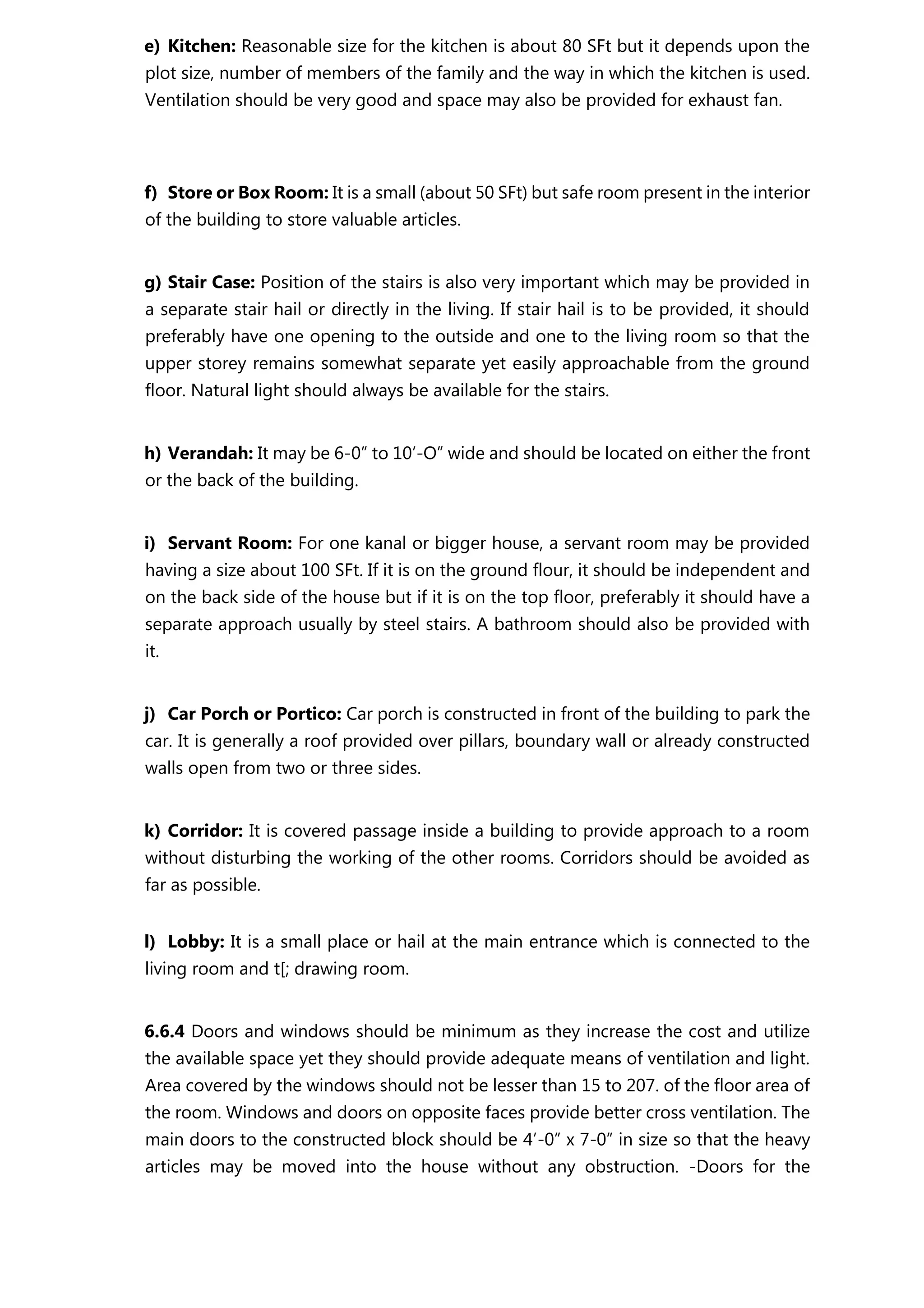 e) Kitchen: Reasonable size for the kitchen is about 80 SFt but it depends upon the
plot size, number of members of the family and the way in which the kitchen is used.
Ventilation should be very good and space may also be provided for exhaust fan.
f) Store or Box Room: It is a small (about 50 SFt) but safe room present in the interior
of the building to store valuable articles.
g) Stair Case: Position of the stairs is also very important which may be provided in
a separate stair hail or directly in the living. If stair hail is to be provided, it should
preferably have one opening to the outside and one to the living room so that the
upper storey remains somewhat separate yet easily approachable from the ground
floor. Natural light should always be available for the stairs.
h) Verandah: It may be 6-0” to 10’-O” wide and should be located on either the front
or the back of the building.
i) Servant Room: For one kanal or bigger house, a servant room may be provided
having a size about 100 SFt. If it is on the ground flour, it should be independent and
on the back side of the house but if it is on the top floor, preferably it should have a
separate approach usually by steel stairs. A bathroom should also be provided with
it.
j) Car Porch or Portico: Car porch is constructed in front of the building to park the
car. It is generally a roof provided over pillars, boundary wall or already constructed
walls open from two or three sides.
k) Corridor: It is covered passage inside a building to provide approach to a room
without disturbing the working of the other rooms. Corridors should be avoided as
far as possible.
l) Lobby: It is a small place or hail at the main entrance which is connected to the
living room and t[; drawing room.
6.6.4 Doors and windows should be minimum as they increase the cost and utilize
the available space yet they should provide adequate means of ventilation and light.
Area covered by the windows should not be lesser than 15 to 207. of the floor area of
the room. Windows and doors on opposite faces provide better cross ventilation. The
main doors to the constructed block should be 4’-0” x 7-0” in size so that the heavy
articles may be moved into the house without any obstruction. -Doors for the
 