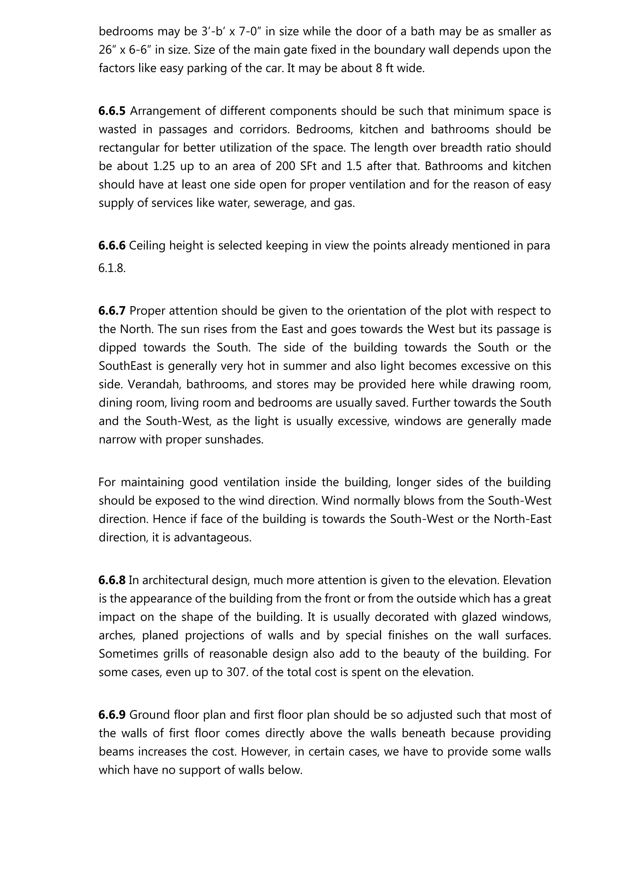 bedrooms may be 3’-b’ x 7-0” in size while the door of a bath may be as smaller as
26” x 6-6” in size. Size of the main gate fixed in the boundary wall depends upon the
factors like easy parking of the car. It may be about 8 ft wide.
6.6.5 Arrangement of different components should be such that minimum space is
wasted in passages and corridors. Bedrooms, kitchen and bathrooms should be
rectangular for better utilization of the space. The length over breadth ratio should
be about 1.25 up to an area of 200 SFt and 1.5 after that. Bathrooms and kitchen
should have at least one side open for proper ventilation and for the reason of easy
supply of services like water, sewerage, and gas.
6.6.6 Ceiling height is selected keeping in view the points already mentioned in para
6.1.8.
6.6.7 Proper attention should be given to the orientation of the plot with respect to
the North. The sun rises from the East and goes towards the West but its passage is
dipped towards the South. The side of the building towards the South or the
SouthEast is generally very hot in summer and also light becomes excessive on this
side. Verandah, bathrooms, and stores may be provided here while drawing room,
dining room, living room and bedrooms are usually saved. Further towards the South
and the South-West, as the light is usually excessive, windows are generally made
narrow with proper sunshades.
For maintaining good ventilation inside the building, longer sides of the building
should be exposed to the wind direction. Wind normally blows from the South-West
direction. Hence if face of the building is towards the South-West or the North-East
direction, it is advantageous.
6.6.8 In architectural design, much more attention is given to the elevation. Elevation
is the appearance of the building from the front or from the outside which has a great
impact on the shape of the building. It is usually decorated with glazed windows,
arches, planed projections of walls and by special finishes on the wall surfaces.
Sometimes grills of reasonable design also add to the beauty of the building. For
some cases, even up to 307. of the total cost is spent on the elevation.
6.6.9 Ground floor plan and first floor plan should be so adjusted such that most of
the walls of first floor comes directly above the walls beneath because providing
beams increases the cost. However, in certain cases, we have to provide some walls
which have no support of walls below.
 