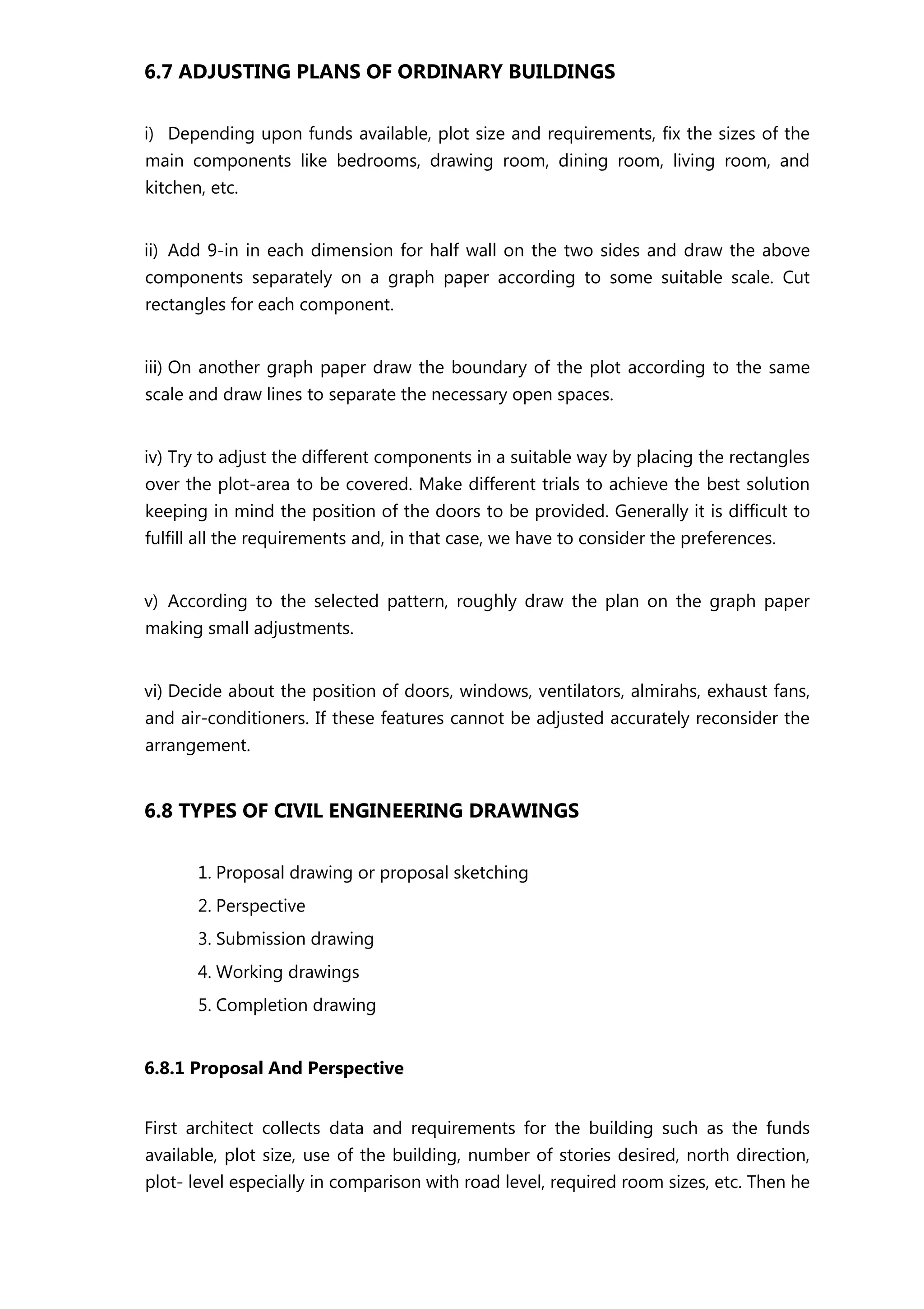 6.7 ADJUSTING PLANS OF ORDINARY BUILDINGS
i) Depending upon funds available, plot size and requirements, fix the sizes of the
main components like bedrooms, drawing room, dining room, living room, and
kitchen, etc.
ii) Add 9-in in each dimension for half wall on the two sides and draw the above
components separately on a graph paper according to some suitable scale. Cut
rectangles for each component.
iii) On another graph paper draw the boundary of the plot according to the same
scale and draw lines to separate the necessary open spaces.
iv) Try to adjust the different components in a suitable way by placing the rectangles
over the plot-area to be covered. Make different trials to achieve the best solution
keeping in mind the position of the doors to be provided. Generally it is difficult to
fulfill all the requirements and, in that case, we have to consider the preferences.
v) According to the selected pattern, roughly draw the plan on the graph paper
making small adjustments.
vi) Decide about the position of doors, windows, ventilators, almirahs, exhaust fans,
and air-conditioners. If these features cannot be adjusted accurately reconsider the
arrangement.
6.8 TYPES OF CIVIL ENGINEERING DRAWINGS
1. Proposal drawing or proposal sketching
2. Perspective
3. Submission drawing
4. Working drawings
5. Completion drawing
6.8.1 Proposal And Perspective
First architect collects data and requirements for the building such as the funds
available, plot size, use of the building, number of stories desired, north direction,
plot- level especially in comparison with road level, required room sizes, etc. Then he
 