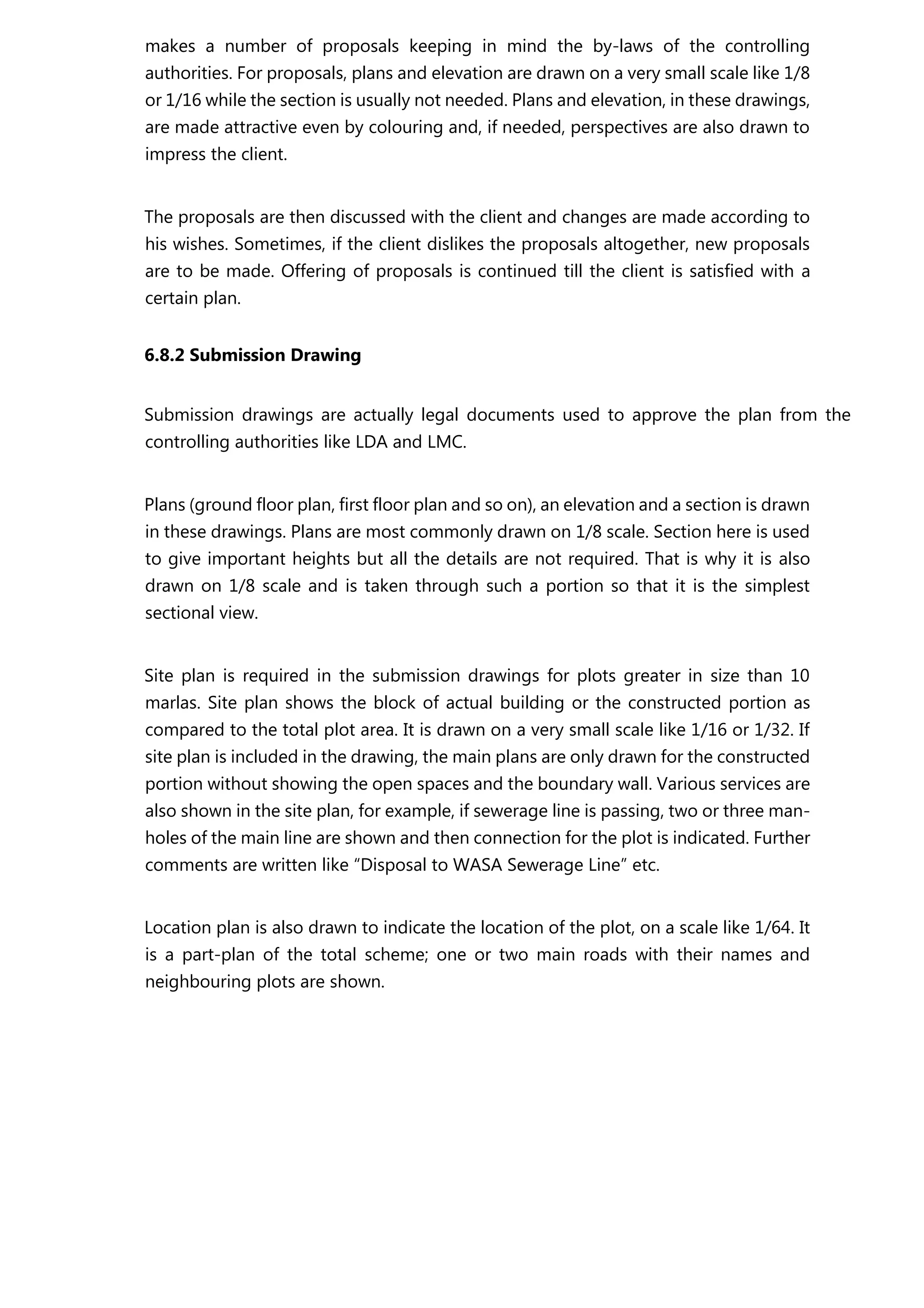 makes a number of proposals keeping in mind the by-laws of the controlling
authorities. For proposals, plans and elevation are drawn on a very small scale like 1/8
or 1/16 while the section is usually not needed. Plans and elevation, in these drawings,
are made attractive even by colouring and, if needed, perspectives are also drawn to
impress the client.
The proposals are then discussed with the client and changes are made according to
his wishes. Sometimes, if the client dislikes the proposals altogether, new proposals
are to be made. Offering of proposals is continued till the client is satisfied with a
certain plan.
6.8.2 Submission Drawing
Submission drawings are actually legal documents used to approve the plan from the
controlling authorities like LDA and LMC.
Plans (ground floor plan, first floor plan and so on), an elevation and a section is drawn
in these drawings. Plans are most commonly drawn on 1/8 scale. Section here is used
to give important heights but all the details are not required. That is why it is also
drawn on 1/8 scale and is taken through such a portion so that it is the simplest
sectional view.
Site plan is required in the submission drawings for plots greater in size than 10
marlas. Site plan shows the block of actual building or the constructed portion as
compared to the total plot area. It is drawn on a very small scale like 1/16 or 1/32. If
site plan is included in the drawing, the main plans are only drawn for the constructed
portion without showing the open spaces and the boundary wall. Various services are
also shown in the site plan, for example, if sewerage line is passing, two or three man-
holes of the main line are shown and then connection for the plot is indicated. Further
comments are written like “Disposal to WASA Sewerage Line” etc.
Location plan is also drawn to indicate the location of the plot, on a scale like 1/64. It
is a part-plan of the total scheme; one or two main roads with their names and
neighbouring plots are shown.
 