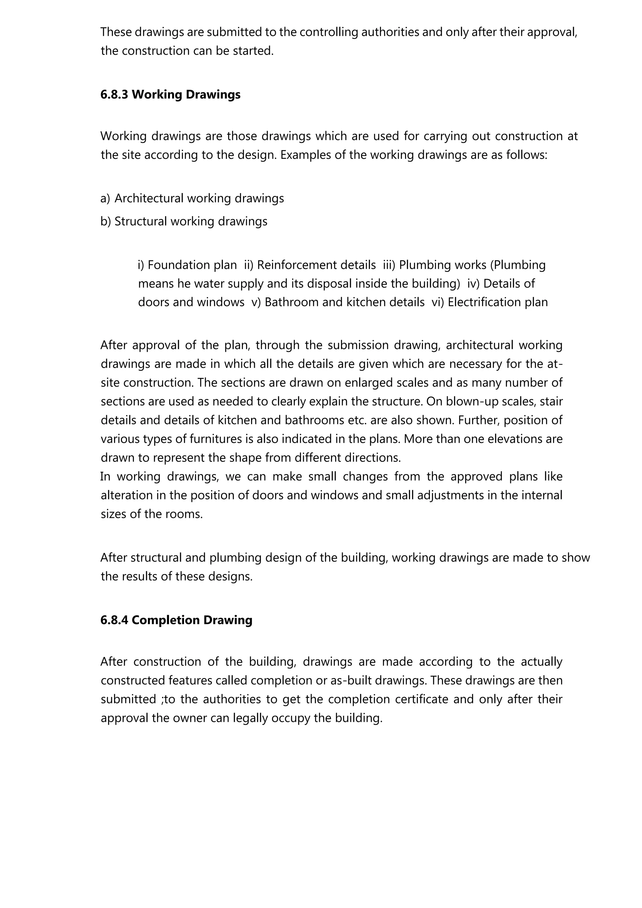 These drawings are submitted to the controlling authorities and only after their approval,
the construction can be started.
6.8.3 Working Drawings
Working drawings are those drawings which are used for carrying out construction at
the site according to the design. Examples of the working drawings are as follows:
a) Architectural working drawings
b) Structural working drawings
i) Foundation plan ii) Reinforcement details iii) Plumbing works (Plumbing
means he water supply and its disposal inside the building) iv) Details of
doors and windows v) Bathroom and kitchen details vi) Electrification plan
After approval of the plan, through the submission drawing, architectural working
drawings are made in which all the details are given which are necessary for the at-
site construction. The sections are drawn on enlarged scales and as many number of
sections are used as needed to clearly explain the structure. On blown-up scales, stair
details and details of kitchen and bathrooms etc. are also shown. Further, position of
various types of furnitures is also indicated in the plans. More than one elevations are
drawn to represent the shape from different directions.
In working drawings, we can make small changes from the approved plans like
alteration in the position of doors and windows and small adjustments in the internal
sizes of the rooms.
After structural and plumbing design of the building, working drawings are made to show
the results of these designs.
6.8.4 Completion Drawing
After construction of the building, drawings are made according to the actually
constructed features called completion or as-built drawings. These drawings are then
submitted ;to the authorities to get the completion certificate and only after their
approval the owner can legally occupy the building.
 