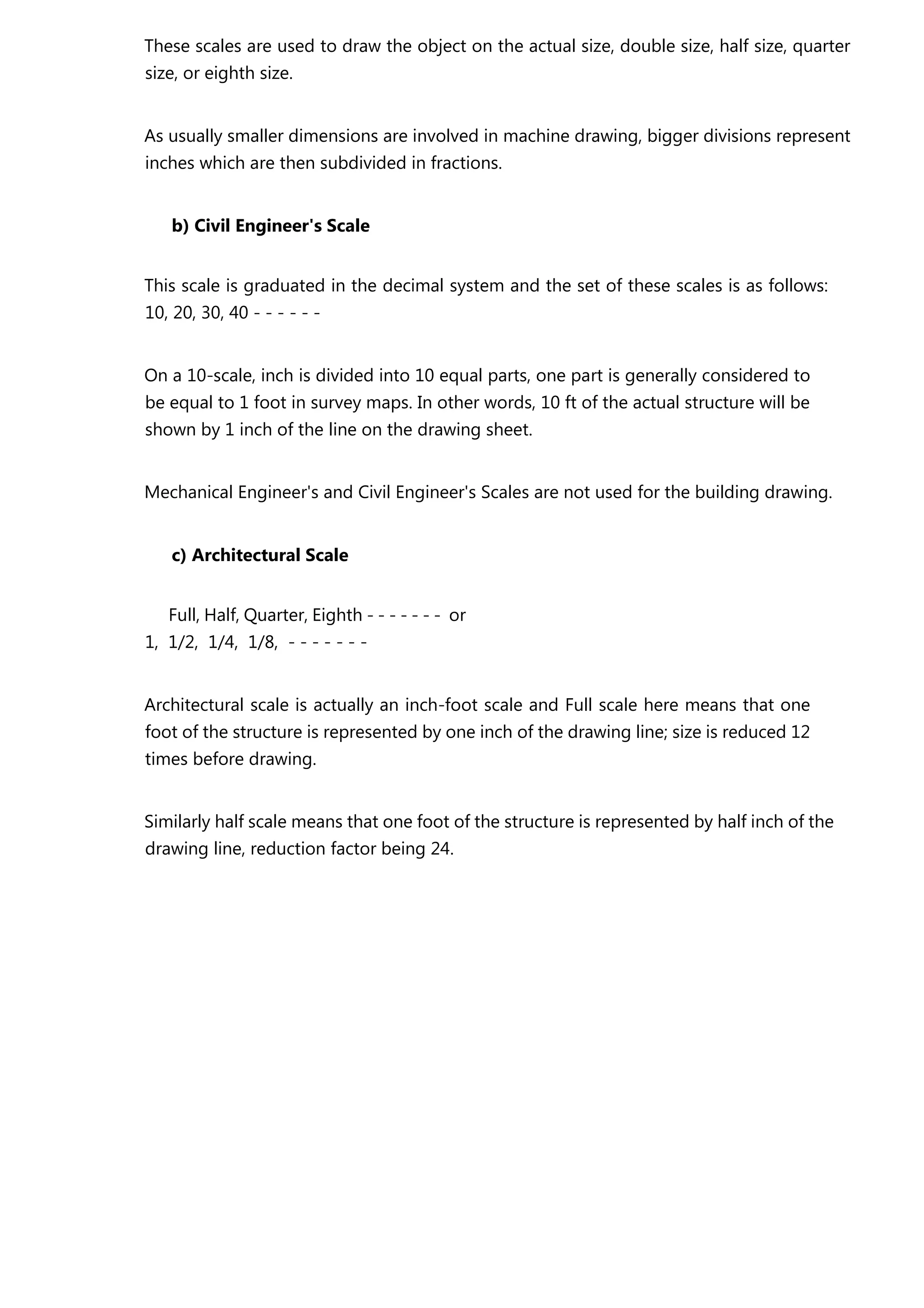These scales are used to draw the object on the actual size, double size, half size, quarter
size, or eighth size.
As usually smaller dimensions are involved in machine drawing, bigger divisions represent
inches which are then subdivided in fractions.
b) Civil Engineer's Scale
This scale is graduated in the decimal system and the set of these scales is as follows:
10, 20, 30, 40 - - - - - -
On a 10-scale, inch is divided into 10 equal parts, one part is generally considered to
be equal to 1 foot in survey maps. In other words, 10 ft of the actual structure will be
shown by 1 inch of the line on the drawing sheet.
Mechanical Engineer's and Civil Engineer's Scales are not used for the building drawing.
c) Architectural Scale
Full, Half, Quarter, Eighth - - - - - - - or
1, 1/2, 1/4, 1/8, - - - - - - -
Architectural scale is actually an inch-foot scale and Full scale here means that one
foot of the structure is represented by one inch of the drawing line; size is reduced 12
times before drawing.
Similarly half scale means that one foot of the structure is represented by half inch of the
drawing line, reduction factor being 24.
 