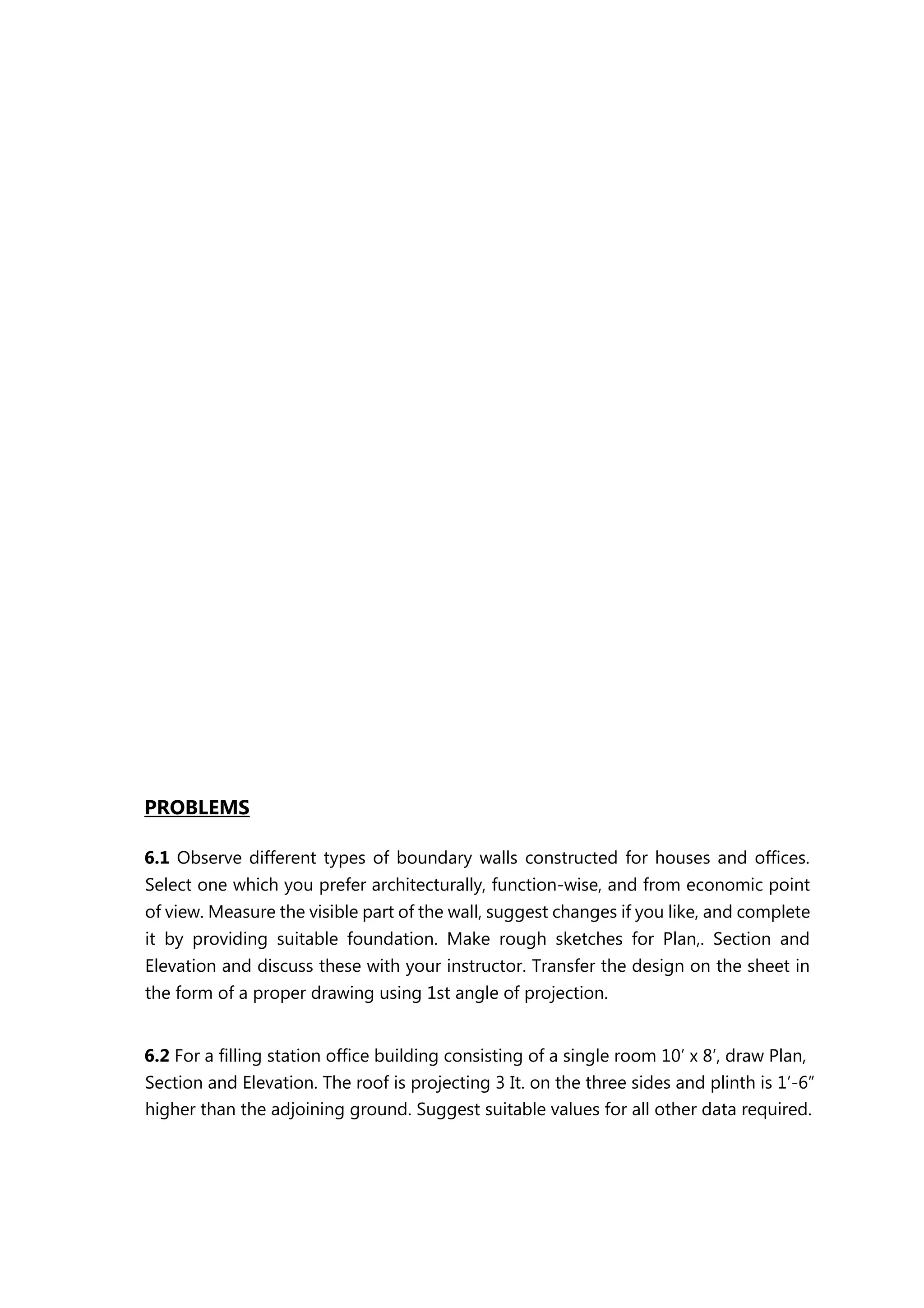 PROBLEMS
6.1 Observe different types of boundary walls constructed for houses and offices.
Select one which you prefer architecturally, function-wise, and from economic point
of view. Measure the visible part of the wall, suggest changes if you like, and complete
it by providing suitable foundation. Make rough sketches for Plan,. Section and
Elevation and discuss these with your instructor. Transfer the design on the sheet in
the form of a proper drawing using 1st angle of projection.
6.2 For a filling station office building consisting of a single room 10’ x 8’, draw Plan,
Section and Elevation. The roof is projecting 3 It. on the three sides and plinth is 1’-6”
higher than the adjoining ground. Suggest suitable values for all other data required.
 