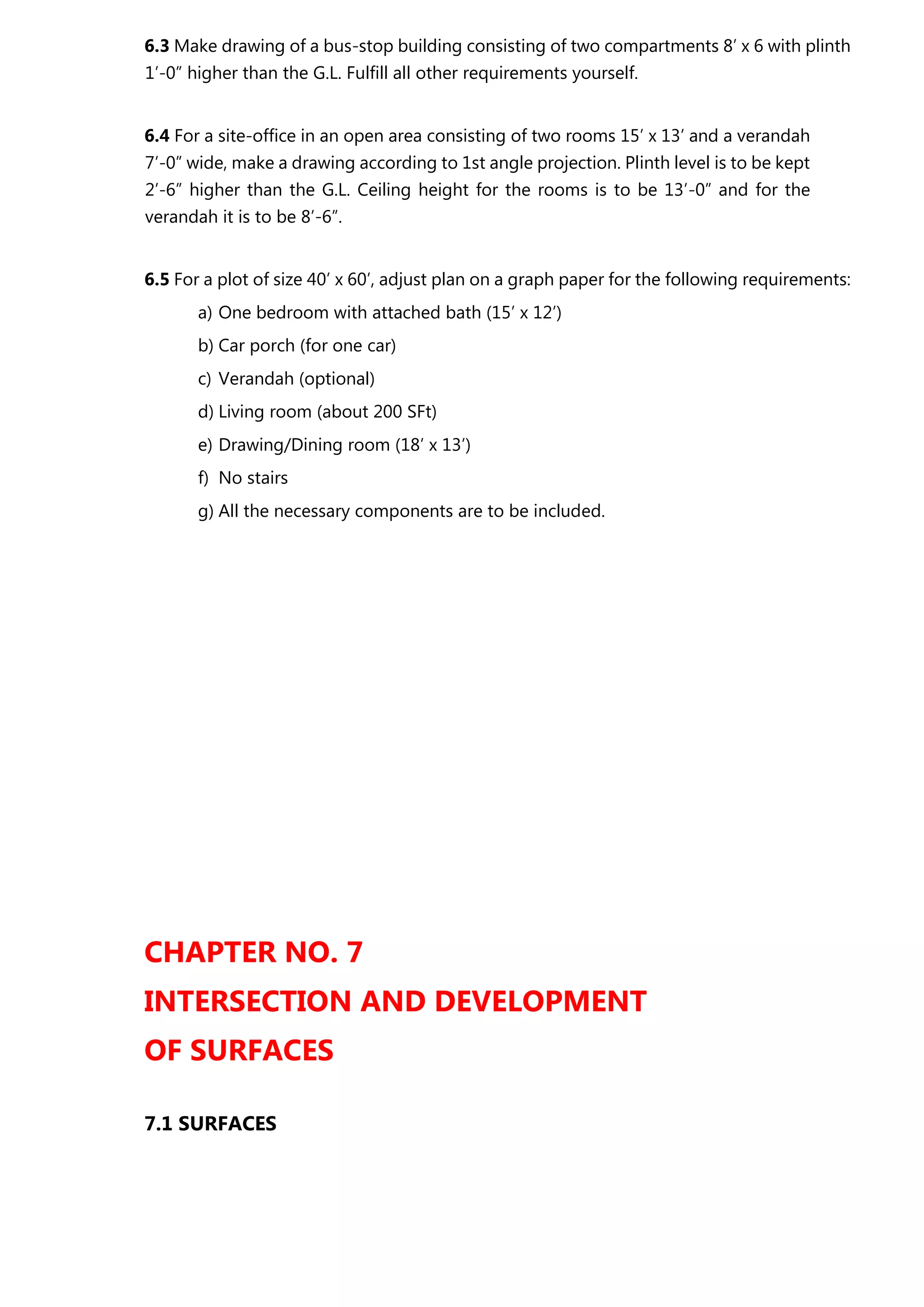 6.3 Make drawing of a bus-stop building consisting of two compartments 8’ x 6 with plinth
1’-0” higher than the G.L. Fulfill all other requirements yourself.
6.4 For a site-office in an open area consisting of two rooms 15’ x 13’ and a verandah
7’-0” wide, make a drawing according to 1st angle projection. Plinth level is to be kept
2’-6” higher than the G.L. Ceiling height for the rooms is to be 13’-0” and for the
verandah it is to be 8’-6”.
6.5 For a plot of size 40’ x 60’, adjust plan on a graph paper for the following requirements:
a) One bedroom with attached bath (15’ x 12’)
b) Car porch (for one car)
c) Verandah (optional)
d) Living room (about 200 SFt)
e) Drawing/Dining room (18’ x 13’)
f) No stairs
g) All the necessary components are to be included.
CHAPTER NO. 7
INTERSECTION AND DEVELOPMENT
OF SURFACES
7.1 SURFACES
 
