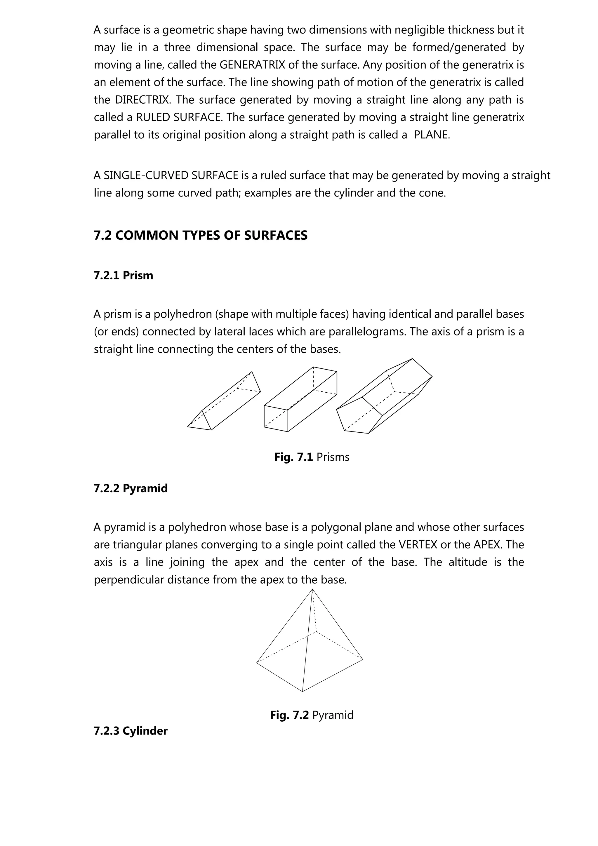 A surface is a geometric shape having two dimensions with negligible thickness but it
may lie in a three dimensional space. The surface may be formed/generated by
moving a line, called the GENERATRIX of the surface. Any position of the generatrix is
an element of the surface. The line showing path of motion of the generatrix is called
the DIRECTRIX. The surface generated by moving a straight line along any path is
called a RULED SURFACE. The surface generated by moving a straight line generatrix
parallel to its original position along a straight path is called a PLANE.
A SINGLE-CURVED SURFACE is a ruled surface that may be generated by moving a straight
line along some curved path; examples are the cylinder and the cone.
7.2 COMMON TYPES OF SURFACES
7.2.1 Prism
A prism is a polyhedron (shape with multiple faces) having identical and parallel bases
(or ends) connected by lateral laces which are parallelograms. The axis of a prism is a
straight line connecting the centers of the bases.
Fig. 7.1 Prisms
7.2.2 Pyramid
A pyramid is a polyhedron whose base is a polygonal plane and whose other surfaces
are triangular planes converging to a single point called the VERTEX or the APEX. The
axis is a line joining the apex and the center of the base. The altitude is the
perpendicular distance from the apex to the base.
Fig. 7.2 Pyramid
7.2.3 Cylinder
 