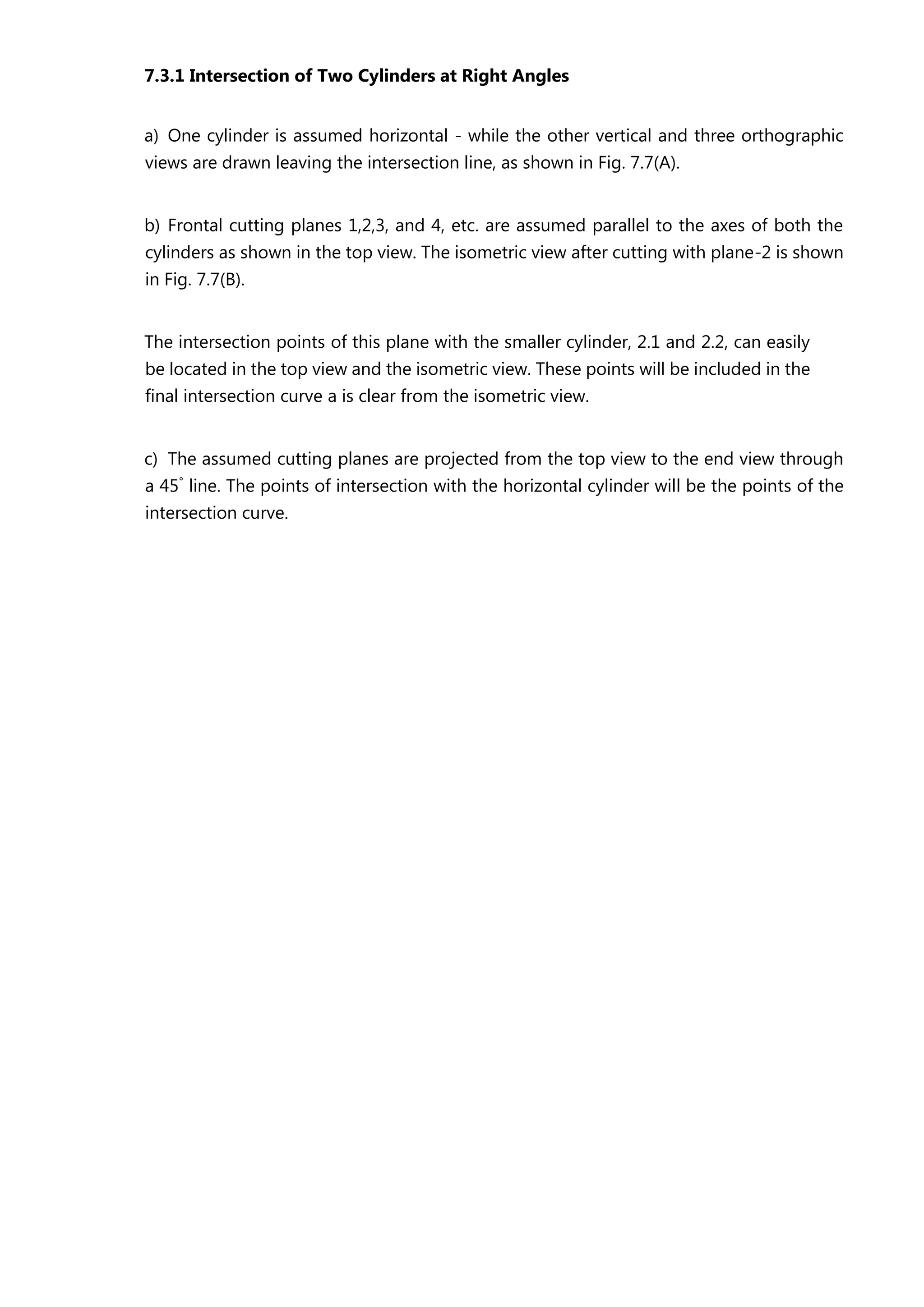 7.3.1 Intersection of Two Cylinders at Right Angles
a) One cylinder is assumed horizontal - while the other vertical and three orthographic
views are drawn leaving the intersection line, as shown in Fig. 7.7(A).
b) Frontal cutting planes 1,2,3, and 4, etc. are assumed parallel to the axes of both the
cylinders as shown in the top view. The isometric view after cutting with plane-2 is shown
in Fig. 7.7(B).
The intersection points of this plane with the smaller cylinder, 2.1 and 2.2, can easily
be located in the top view and the isometric view. These points will be included in the
final intersection curve a is clear from the isometric view.
c) The assumed cutting planes are projected from the top view to the end view through
a 45°
line. The points of intersection with the horizontal cylinder will be the points of the
intersection curve.
 
