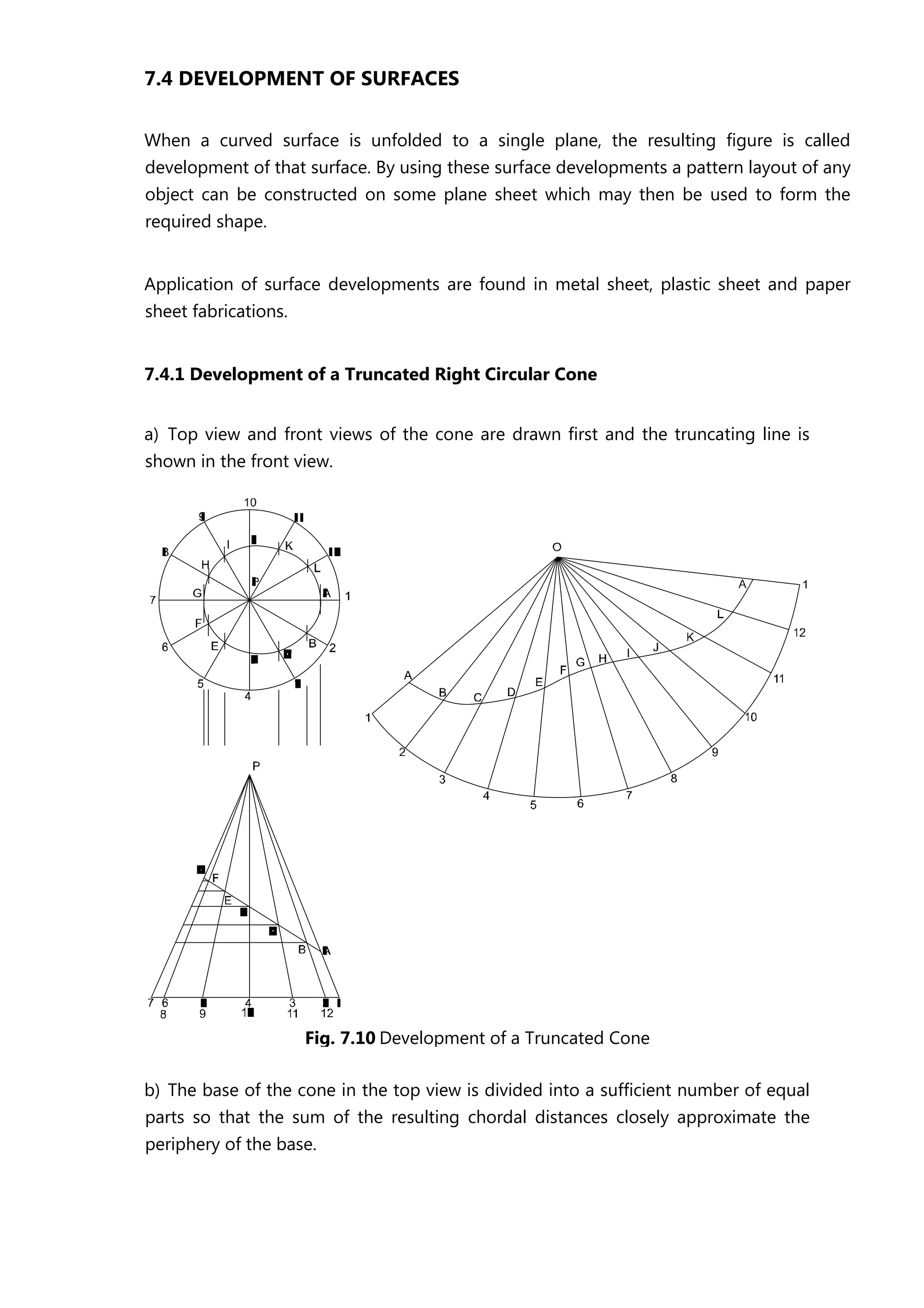 7.4 DEVELOPMENT OF SURFACES
When a curved surface is unfolded to a single plane, the resulting figure is called
development of that surface. By using these surface developments a pattern layout of any
object can be constructed on some plane sheet which may then be used to form the
required shape.
Application of surface developments are found in metal sheet, plastic sheet and paper
sheet fabrications.
7.4.1 Development of a Truncated Right Circular Cone
a) Top view and front views of the cone are drawn first and the truncating line is
shown in the front view.
b) The base of the cone in the top view is divided into a sufficient number of equal
parts so that the sum of the resulting chordal distances closely approximate the
periphery of the base.
Fig. 7.10 Development of a Truncated Cone
 