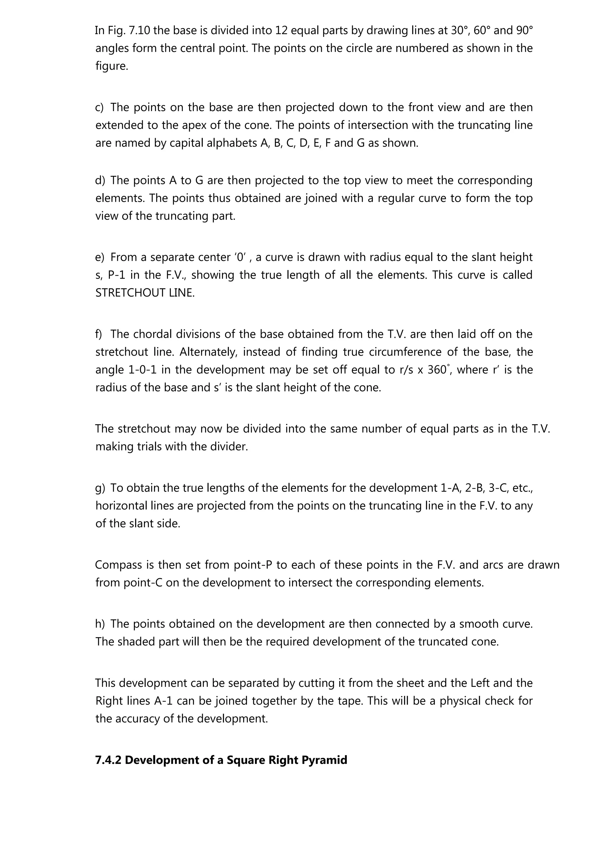 In Fig. 7.10 the base is divided into 12 equal parts by drawing lines at 30°, 60° and 90°
angles form the central point. The points on the circle are numbered as shown in the
figure.
c) The points on the base are then projected down to the front view and are then
extended to the apex of the cone. The points of intersection with the truncating line
are named by capital alphabets A, B, C, D, E, F and G as shown.
d) The points A to G are then projected to the top view to meet the corresponding
elements. The points thus obtained are joined with a regular curve to form the top
view of the truncating part.
e) From a separate center ‘0’ , a curve is drawn with radius equal to the slant height
s, P-1 in the F.V., showing the true length of all the elements. This curve is called
STRETCHOUT LINE.
f) The chordal divisions of the base obtained from the T.V. are then laid off on the
stretchout line. Alternately, instead of finding true circumference of the base, the
angle 1-0-1 in the development may be set off equal to r/s x 360°
, where r’ is the
radius of the base and s’ is the slant height of the cone.
The stretchout may now be divided into the same number of equal parts as in the T.V.
making trials with the divider.
g) To obtain the true lengths of the elements for the development 1-A, 2-B, 3-C, etc.,
horizontal lines are projected from the points on the truncating line in the F.V. to any
of the slant side.
Compass is then set from point-P to each of these points in the F.V. and arcs are drawn
from point-C on the development to intersect the corresponding elements.
h) The points obtained on the development are then connected by a smooth curve.
The shaded part will then be the required development of the truncated cone.
This development can be separated by cutting it from the sheet and the Left and the
Right lines A-1 can be joined together by the tape. This will be a physical check for
the accuracy of the development.
7.4.2 Development of a Square Right Pyramid
 