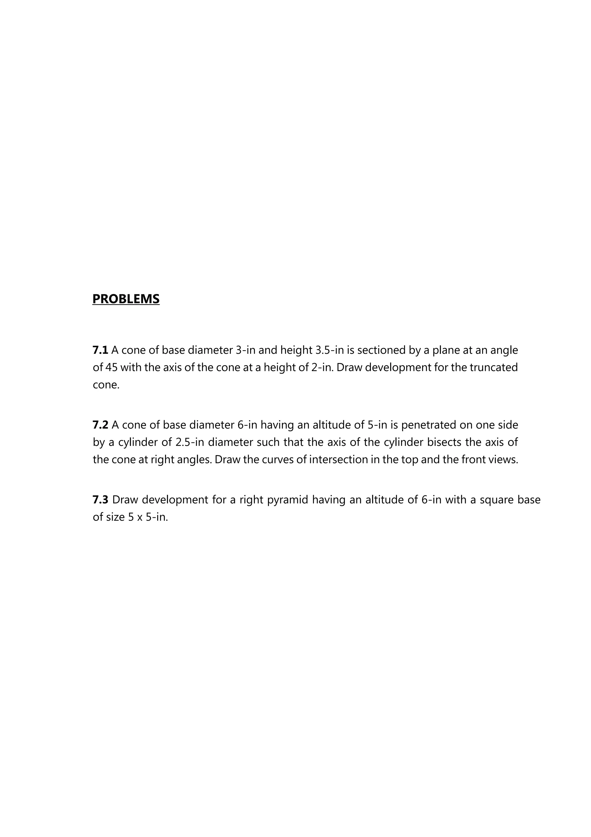 PROBLEMS
7.1 A cone of base diameter 3-in and height 3.5-in is sectioned by a plane at an angle
of 45 with the axis of the cone at a height of 2-in. Draw development for the truncated
cone.
7.2 A cone of base diameter 6-in having an altitude of 5-in is penetrated on one side
by a cylinder of 2.5-in diameter such that the axis of the cylinder bisects the axis of
the cone at right angles. Draw the curves of intersection in the top and the front views.
7.3 Draw development for a right pyramid having an altitude of 6-in with a square base
of size 5 x 5-in.
 