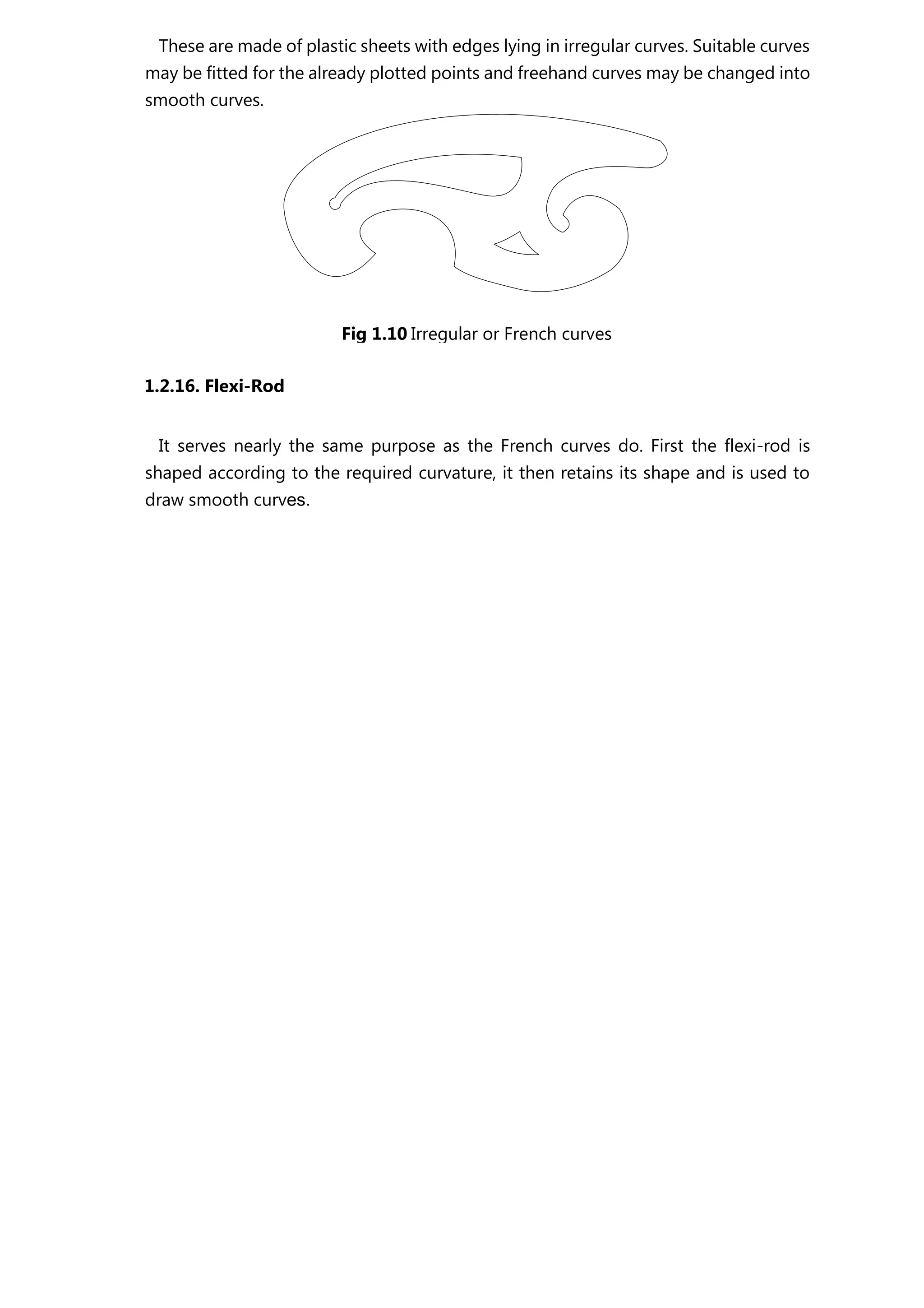 These are made of plastic sheets with edges lying in irregular curves. Suitable curves
may be fitted for the already plotted points and freehand curves may be changed into
smooth curves.
1.2.16. Flexi-Rod
It serves nearly the same purpose as the French curves do. First the flexi-rod is
shaped according to the required curvature, it then retains its shape and is used to
draw smooth curves.
Fig 1.10 Irregular or French curves
 