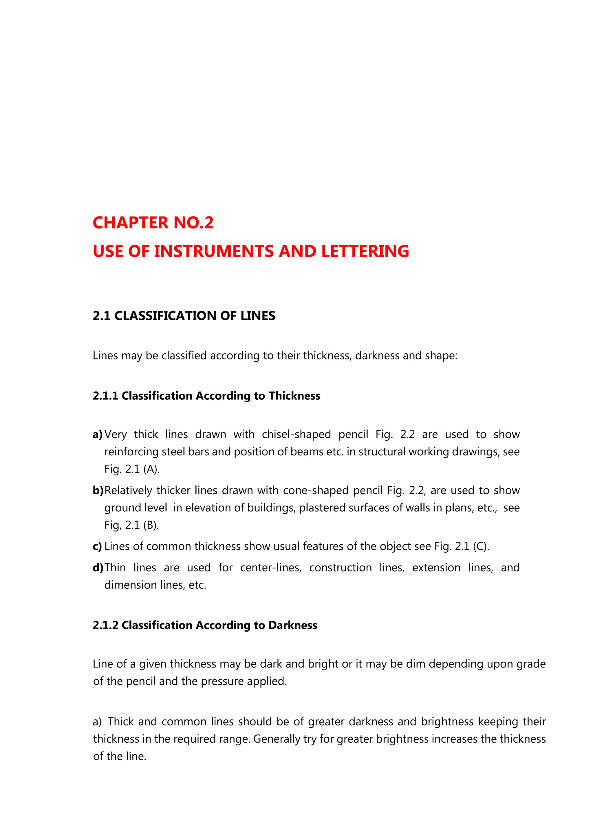 CHAPTER NO.2
USE OF INSTRUMENTS AND LETTERING
2.1 CLASSIFICATION OF LINES
Lines may be classified according to their thickness, darkness and shape:
2.1.1 Classification According to Thickness
a)Very thick lines drawn with chisel-shaped pencil Fig. 2.2 are used to show
reinforcing steel bars and position of beams etc. in structural working drawings, see
Fig. 2.1 (A).
b)Relatively thicker lines drawn with cone-shaped pencil Fig. 2.2, are used to show
ground level in elevation of buildings, plastered surfaces of walls in plans, etc., see
Fig, 2.1 (B).
c) Lines of common thickness show usual features of the object see Fig. 2.1 (C).
d)Thin lines are used for center-lines, construction lines, extension lines, and
dimension lines, etc.
2.1.2 Classification According to Darkness
Line of a given thickness may be dark and bright or it may be dim depending upon grade
of the pencil and the pressure applied.
a) Thick and common lines should be of greater darkness and brightness keeping their
thickness in the required range. Generally try for greater brightness increases the thickness
of the line.
 