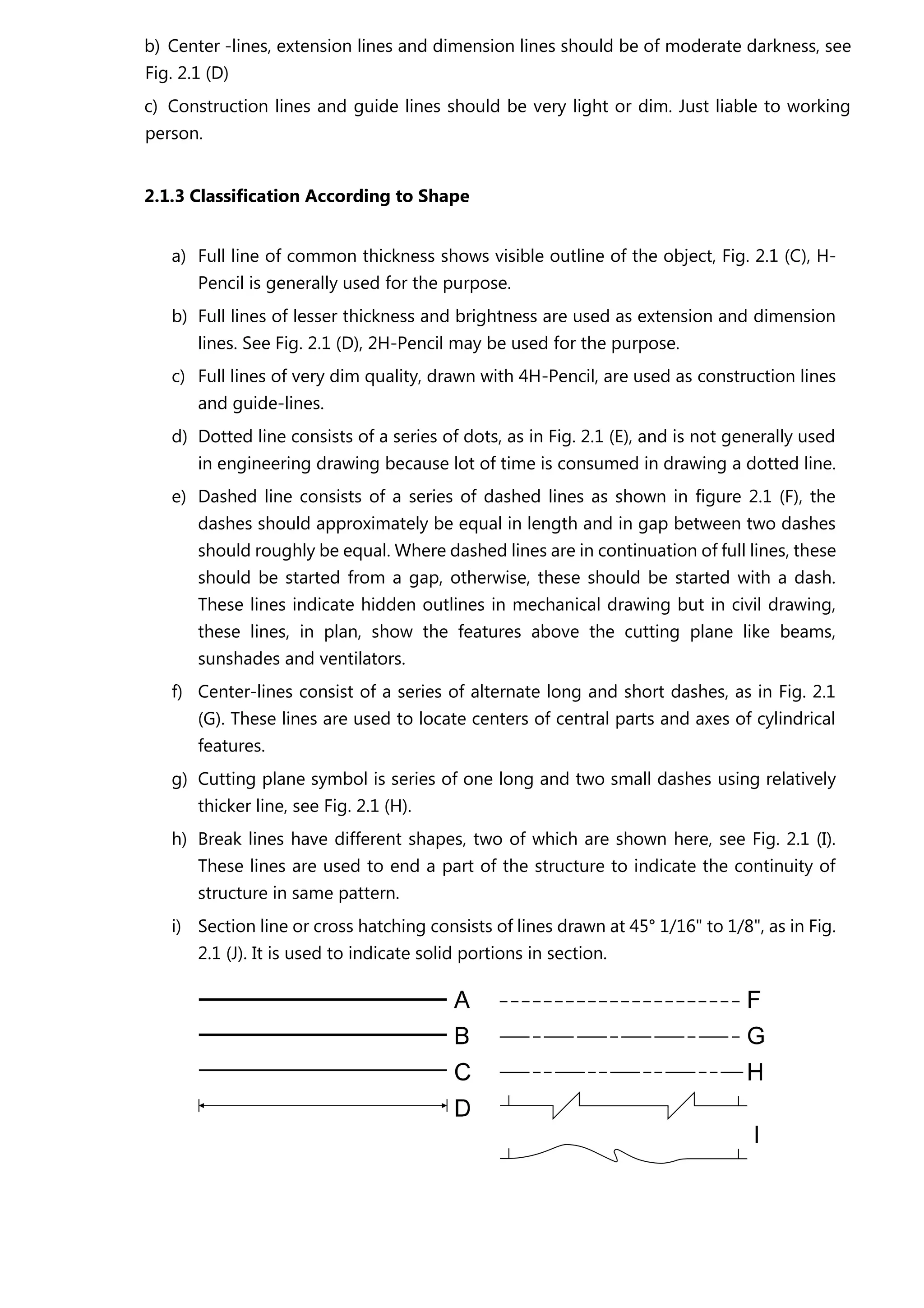 b) Center -lines, extension lines and dimension lines should be of moderate darkness, see
Fig. 2.1 (D)
c) Construction lines and guide lines should be very light or dim. Just liable to working
person.
2.1.3 Classification According to Shape
a) Full line of common thickness shows visible outline of the object, Fig. 2.1 (C), H-
Pencil is generally used for the purpose.
b) Full lines of lesser thickness and brightness are used as extension and dimension
lines. See Fig. 2.1 (D), 2H-Pencil may be used for the purpose.
c) Full lines of very dim quality, drawn with 4H-Pencil, are used as construction lines
and guide-lines.
d) Dotted line consists of a series of dots, as in Fig. 2.1 (E), and is not generally used
in engineering drawing because lot of time is consumed in drawing a dotted line.
e) Dashed line consists of a series of dashed lines as shown in figure 2.1 (F), the
dashes should approximately be equal in length and in gap between two dashes
should roughly be equal. Where dashed lines are in continuation of full lines, these
should be started from a gap, otherwise, these should be started with a dash.
These lines indicate hidden outlines in mechanical drawing but in civil drawing,
these lines, in plan, show the features above the cutting plane like beams,
sunshades and ventilators.
f) Center-lines consist of a series of alternate long and short dashes, as in Fig. 2.1
(G). These lines are used to locate centers of central parts and axes of cylindrical
features.
g) Cutting plane symbol is series of one long and two small dashes using relatively
thicker line, see Fig. 2.1 (H).
h) Break lines have different shapes, two of which are shown here, see Fig. 2.1 (I).
These lines are used to end a part of the structure to indicate the continuity of
structure in same pattern.
i) Section line or cross hatching consists of lines drawn at 45° 1/16" to 1/8", as in Fig.
2.1 (J). It is used to indicate solid portions in section.
 