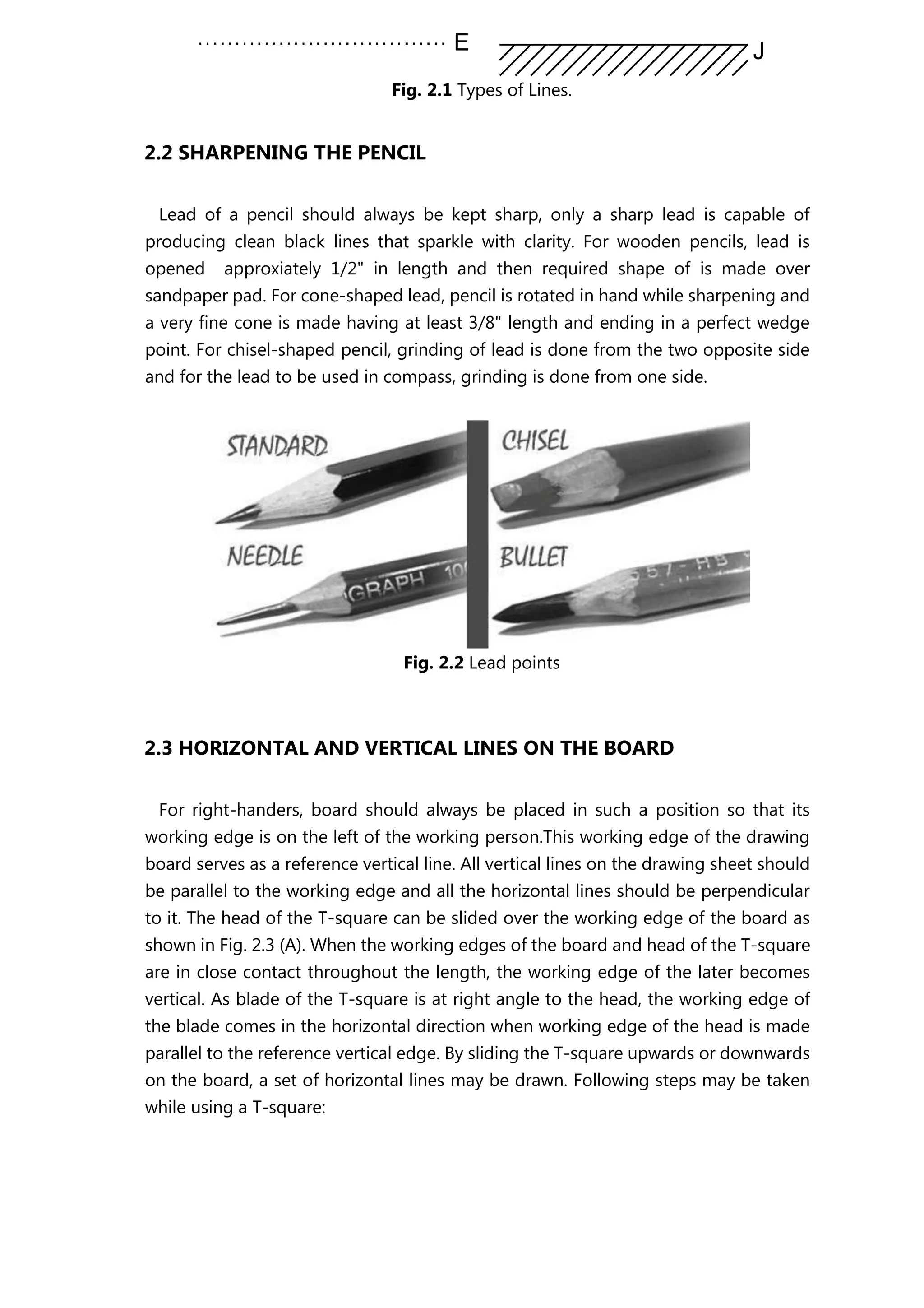 Fig. 2.1 Types of Lines.
2.2 SHARPENING THE PENCIL
Lead of a pencil should always be kept sharp, only a sharp lead is capable of
producing clean black lines that sparkle with clarity. For wooden pencils, lead is
opened approxiately 1/2" in length and then required shape of is made over
sandpaper pad. For cone-shaped lead, pencil is rotated in hand while sharpening and
a very fine cone is made having at least 3/8" length and ending in a perfect wedge
point. For chisel-shaped pencil, grinding of lead is done from the two opposite side
and for the lead to be used in compass, grinding is done from one side.
Fig. 2.2 Lead points
2.3 HORIZONTAL AND VERTICAL LINES ON THE BOARD
For right-handers, board should always be placed in such a position so that its
working edge is on the left of the working person.This working edge of the drawing
board serves as a reference vertical line. All vertical lines on the drawing sheet should
be parallel to the working edge and all the horizontal lines should be perpendicular
to it. The head of the T-square can be slided over the working edge of the board as
shown in Fig. 2.3 (A). When the working edges of the board and head of the T-square
are in close contact throughout the length, the working edge of the later becomes
vertical. As blade of the T-square is at right angle to the head, the working edge of
the blade comes in the horizontal direction when working edge of the head is made
parallel to the reference vertical edge. By sliding the T-square upwards or downwards
on the board, a set of horizontal lines may be drawn. Following steps may be taken
while using a T-square:
 