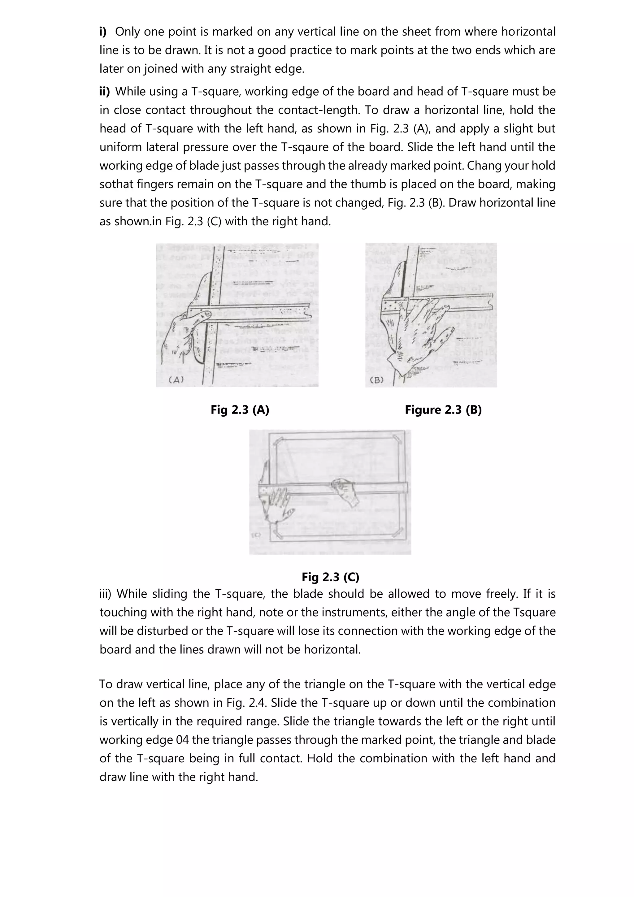 i) Only one point is marked on any vertical line on the sheet from where horizontal
line is to be drawn. It is not a good practice to mark points at the two ends which are
later on joined with any straight edge.
ii) While using a T-square, working edge of the board and head of T-square must be
in close contact throughout the contact-length. To draw a horizontal line, hold the
head of T-square with the left hand, as shown in Fig. 2.3 (A), and apply a slight but
uniform lateral pressure over the T-sqaure of the board. Slide the left hand until the
working edge of blade just passes through the already marked point. Chang your hold
sothat fingers remain on the T-square and the thumb is placed on the board, making
sure that the position of the T-square is not changed, Fig. 2.3 (B). Draw horizontal line
as shown.in Fig. 2.3 (C) with the right hand.
Fig 2.3 (A) Figure 2.3 (B)
Fig 2.3 (C)
iii) While sliding the T-square, the blade should be allowed to move freely. If it is
touching with the right hand, note or the instruments, either the angle of the Tsquare
will be disturbed or the T-square will lose its connection with the working edge of the
board and the lines drawn will not be horizontal.
To draw vertical line, place any of the triangle on the T-square with the vertical edge
on the left as shown in Fig. 2.4. Slide the T-square up or down until the combination
is vertically in the required range. Slide the triangle towards the left or the right until
working edge 04 the triangle passes through the marked point, the triangle and blade
of the T-square being in full contact. Hold the combination with the left hand and
draw line with the right hand.
 