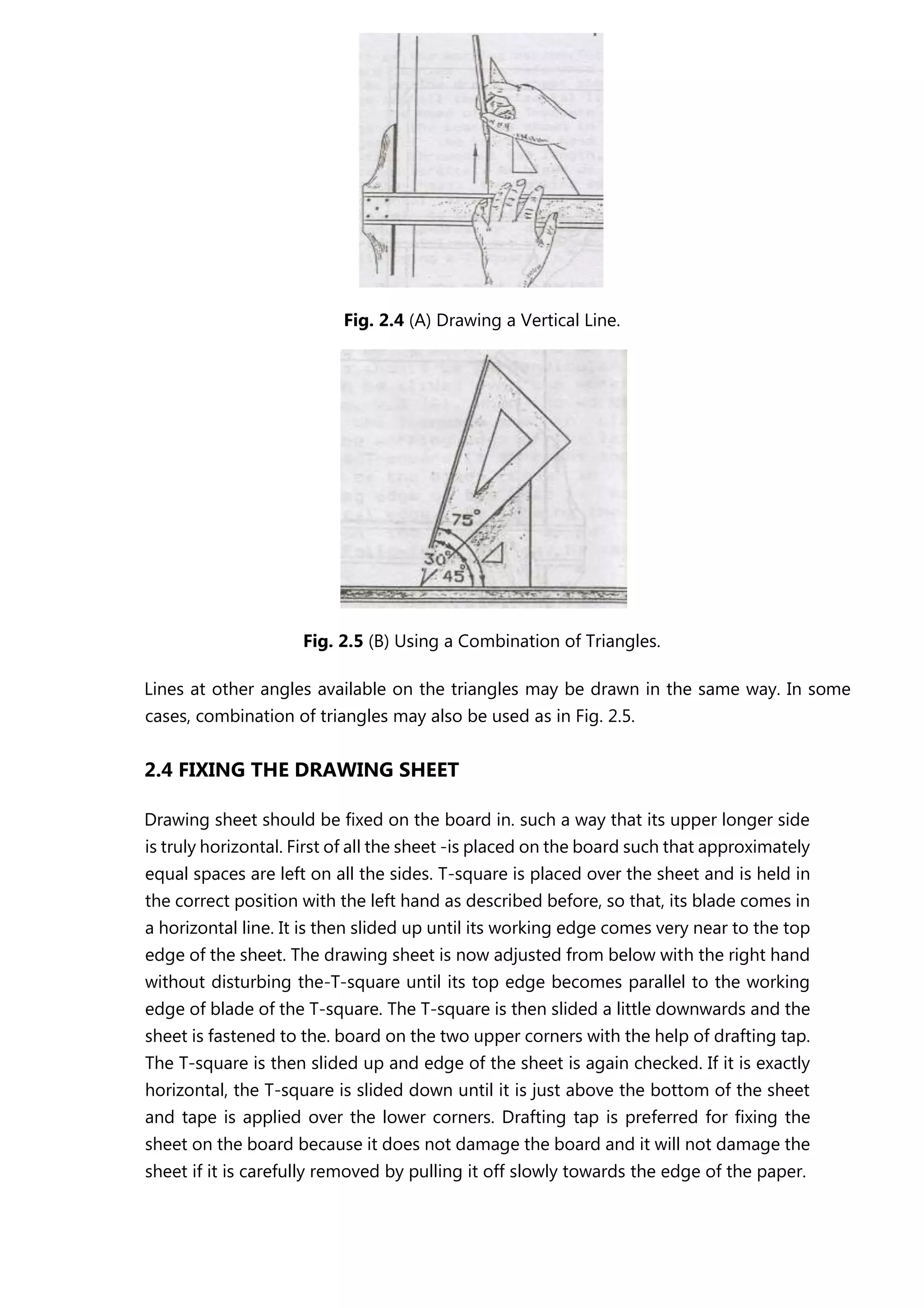 Fig. 2.4 (A) Drawing a Vertical Line.
Fig. 2.5 (B) Using a Combination of Triangles.
Lines at other angles available on the triangles may be drawn in the same way. In some
cases, combination of triangles may also be used as in Fig. 2.5.
2.4 FIXING THE DRAWING SHEET
Drawing sheet should be fixed on the board in. such a way that its upper longer side
is truly horizontal. First of all the sheet -is placed on the board such that approximately
equal spaces are left on all the sides. T-square is placed over the sheet and is held in
the correct position with the left hand as described before, so that, its blade comes in
a horizontal line. It is then slided up until its working edge comes very near to the top
edge of the sheet. The drawing sheet is now adjusted from below with the right hand
without disturbing the-T-square until its top edge becomes parallel to the working
edge of blade of the T-square. The T-square is then slided a little downwards and the
sheet is fastened to the. board on the two upper corners with the help of drafting tap.
The T-square is then slided up and edge of the sheet is again checked. If it is exactly
horizontal, the T-square is slided down until it is just above the bottom of the sheet
and tape is applied over the lower corners. Drafting tap is preferred for fixing the
sheet on the board because it does not damage the board and it will not damage the
sheet if it is carefully removed by pulling it off slowly towards the edge of the paper.
 