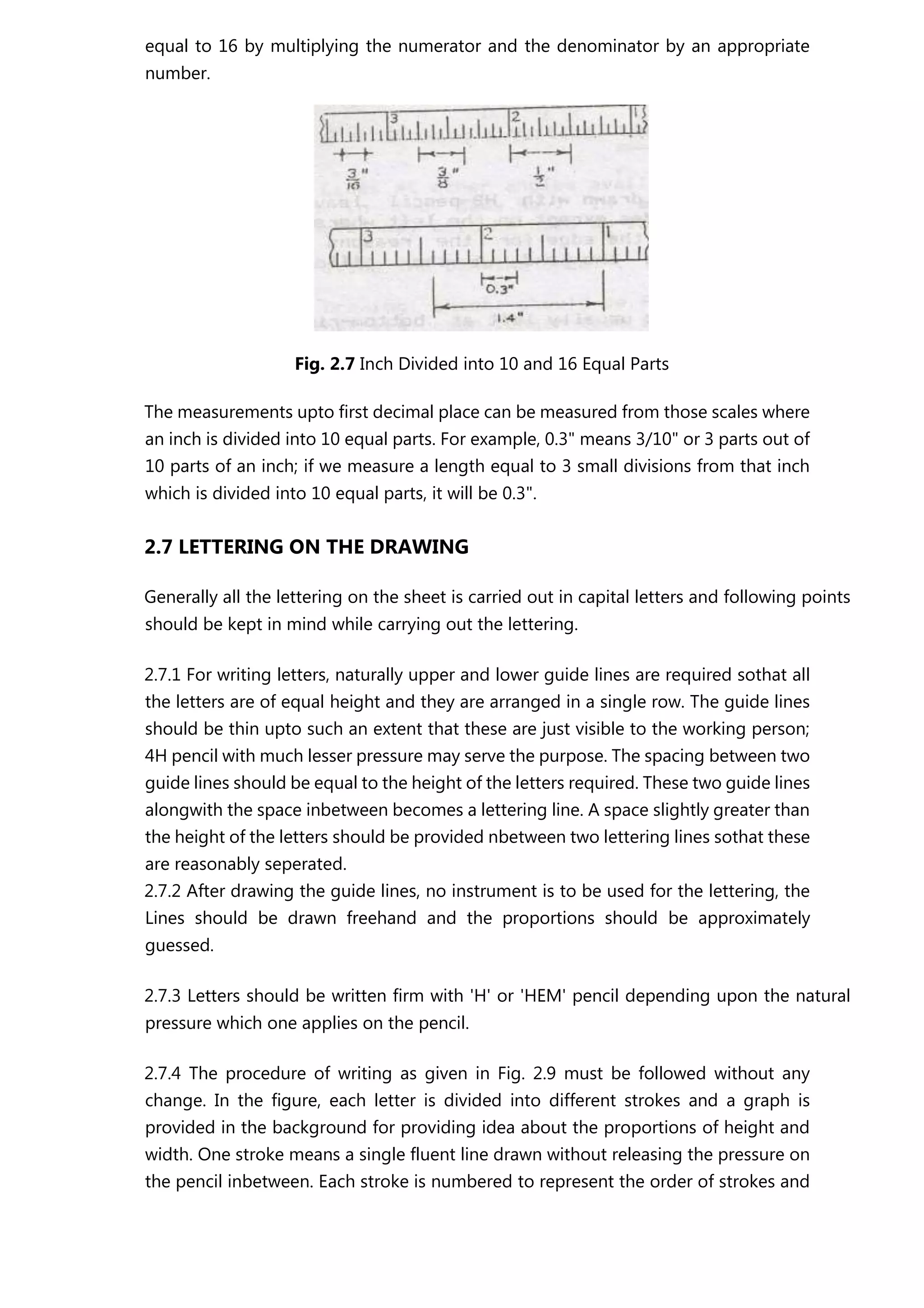 equal to 16 by multiplying the numerator and the denominator by an appropriate
number.
Fig. 2.7 Inch Divided into 10 and 16 Equal Parts
The measurements upto first decimal place can be measured from those scales where
an inch is divided into 10 equal parts. For example, 0.3" means 3/10" or 3 parts out of
10 parts of an inch; if we measure a length equal to 3 small divisions from that inch
which is divided into 10 equal parts, it will be 0.3".
2.7 LETTERING ON THE DRAWING
Generally all the lettering on the sheet is carried out in capital letters and following points
should be kept in mind while carrying out the lettering.
2.7.1 For writing letters, naturally upper and lower guide lines are required sothat all
the letters are of equal height and they are arranged in a single row. The guide lines
should be thin upto such an extent that these are just visible to the working person;
4H pencil with much lesser pressure may serve the purpose. The spacing between two
guide lines should be equal to the height of the letters required. These two guide lines
alongwith the space inbetween becomes a lettering line. A space slightly greater than
the height of the letters should be provided nbetween two lettering lines sothat these
are reasonably seperated.
2.7.2 After drawing the guide lines, no instrument is to be used for the lettering, the
Lines should be drawn freehand and the proportions should be approximately
guessed.
2.7.3 Letters should be written firm with 'H' or 'HEM' pencil depending upon the natural
pressure which one applies on the pencil.
2.7.4 The procedure of writing as given in Fig. 2.9 must be followed without any
change. In the figure, each letter is divided into different strokes and a graph is
provided in the background for providing idea about the proportions of height and
width. One stroke means a single fluent line drawn without releasing the pressure on
the pencil inbetween. Each stroke is numbered to represent the order of strokes and
 
