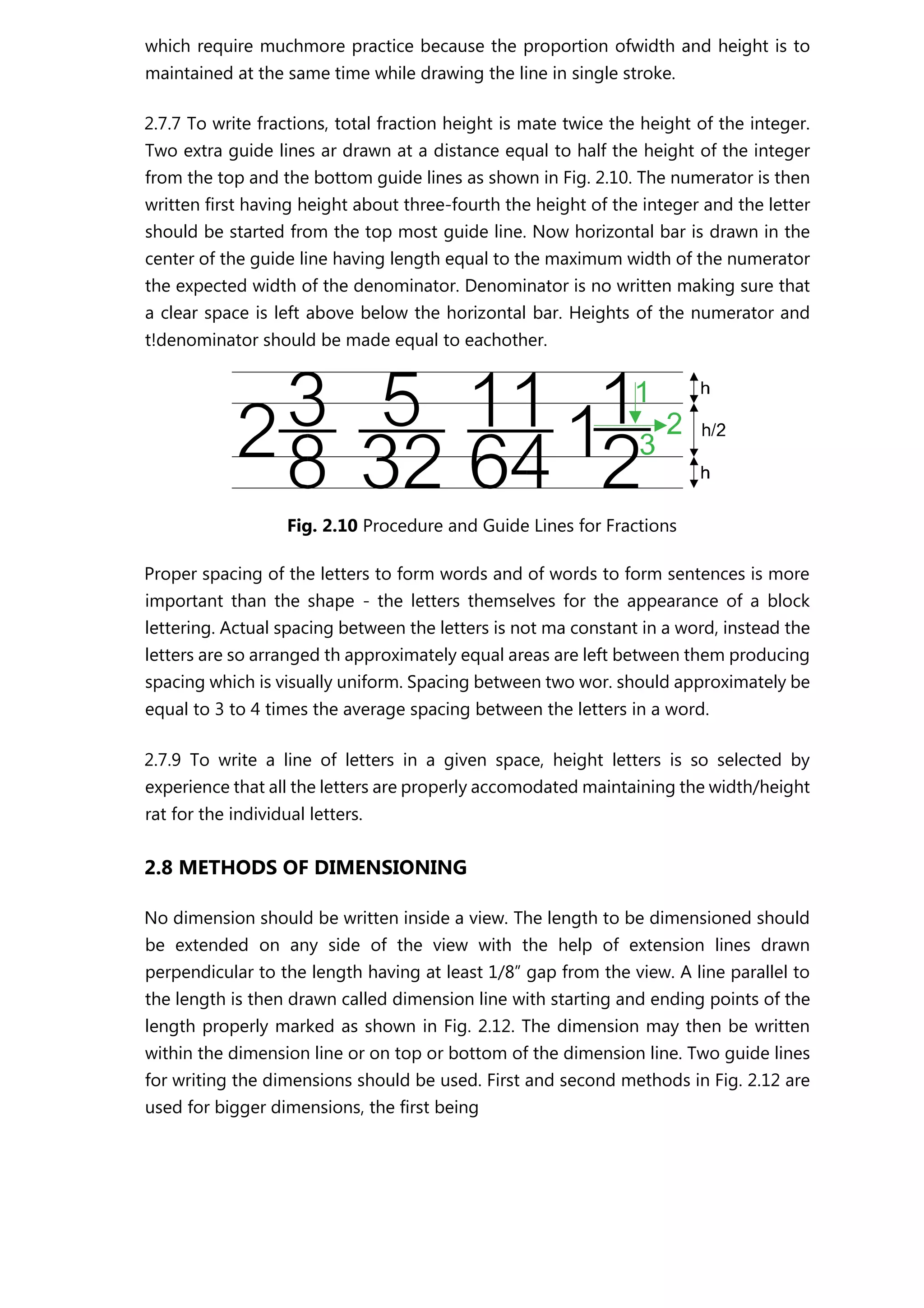 which require muchmore practice because the proportion ofwidth and height is to
maintained at the same time while drawing the line in single stroke.
2.7.7 To write fractions, total fraction height is mate twice the height of the integer.
Two extra guide lines ar drawn at a distance equal to half the height of the integer
from the top and the bottom guide lines as shown in Fig. 2.10. The numerator is then
written first having height about three-fourth the height of the integer and the letter
should be started from the top most guide line. Now horizontal bar is drawn in the
center of the guide line having length equal to the maximum width of the numerator
the expected width of the denominator. Denominator is no written making sure that
a clear space is left above below the horizontal bar. Heights of the numerator and
t!denominator should be made equal to eachother.
Fig. 2.10 Procedure and Guide Lines for Fractions
Proper spacing of the letters to form words and of words to form sentences is more
important than the shape - the letters themselves for the appearance of a block
lettering. Actual spacing between the letters is not ma constant in a word, instead the
letters are so arranged th approximately equal areas are left between them producing
spacing which is visually uniform. Spacing between two wor. should approximately be
equal to 3 to 4 times the average spacing between the letters in a word.
2.7.9 To write a line of letters in a given space, height letters is so selected by
experience that all the letters are properly accomodated maintaining the width/height
rat for the individual letters.
2.8 METHODS OF DIMENSIONING
No dimension should be written inside a view. The length to be dimensioned should
be extended on any side of the view with the help of extension lines drawn
perpendicular to the length having at least 1/8” gap from the view. A line parallel to
the length is then drawn called dimension line with starting and ending points of the
length properly marked as shown in Fig. 2.12. The dimension may then be written
within the dimension line or on top or bottom of the dimension line. Two guide lines
for writing the dimensions should be used. First and second methods in Fig. 2.12 are
used for bigger dimensions, the first being
 