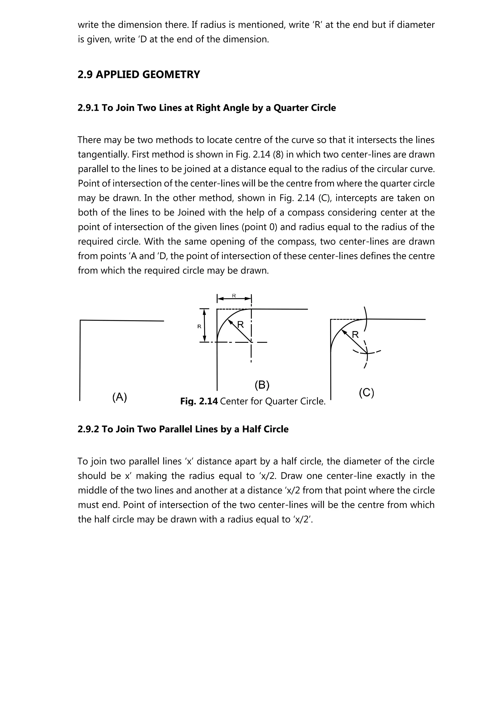 write the dimension there. If radius is mentioned, write ‘R’ at the end but if diameter
is given, write ‘D at the end of the dimension.
2.9 APPLIED GEOMETRY
2.9.1 To Join Two Lines at Right Angle by a Quarter Circle
There may be two methods to locate centre of the curve so that it intersects the lines
tangentially. First method is shown in Fig. 2.14 (8) in which two center-lines are drawn
parallel to the lines to be joined at a distance equal to the radius of the circular curve.
Point of intersection of the center-lines will be the centre from where the quarter circle
may be drawn. In the other method, shown in Fig. 2.14 (C), intercepts are taken on
both of the lines to be Joined with the help of a compass considering center at the
point of intersection of the given lines (point 0) and radius equal to the radius of the
required circle. With the same opening of the compass, two center-lines are drawn
from points ‘A and ‘D, the point of intersection of these center-lines defines the centre
from which the required circle may be drawn.
2.9.2 To Join Two Parallel Lines by a Half Circle
To join two parallel lines ‘x’ distance apart by a half circle, the diameter of the circle
should be x’ making the radius equal to ‘x/2. Draw one center-line exactly in the
middle of the two lines and another at a distance ‘x/2 from that point where the circle
must end. Point of intersection of the two center-lines will be the centre from which
the half circle may be drawn with a radius equal to ‘x/2’.
Fig. 2.14 Center for Quarter Circle.
 