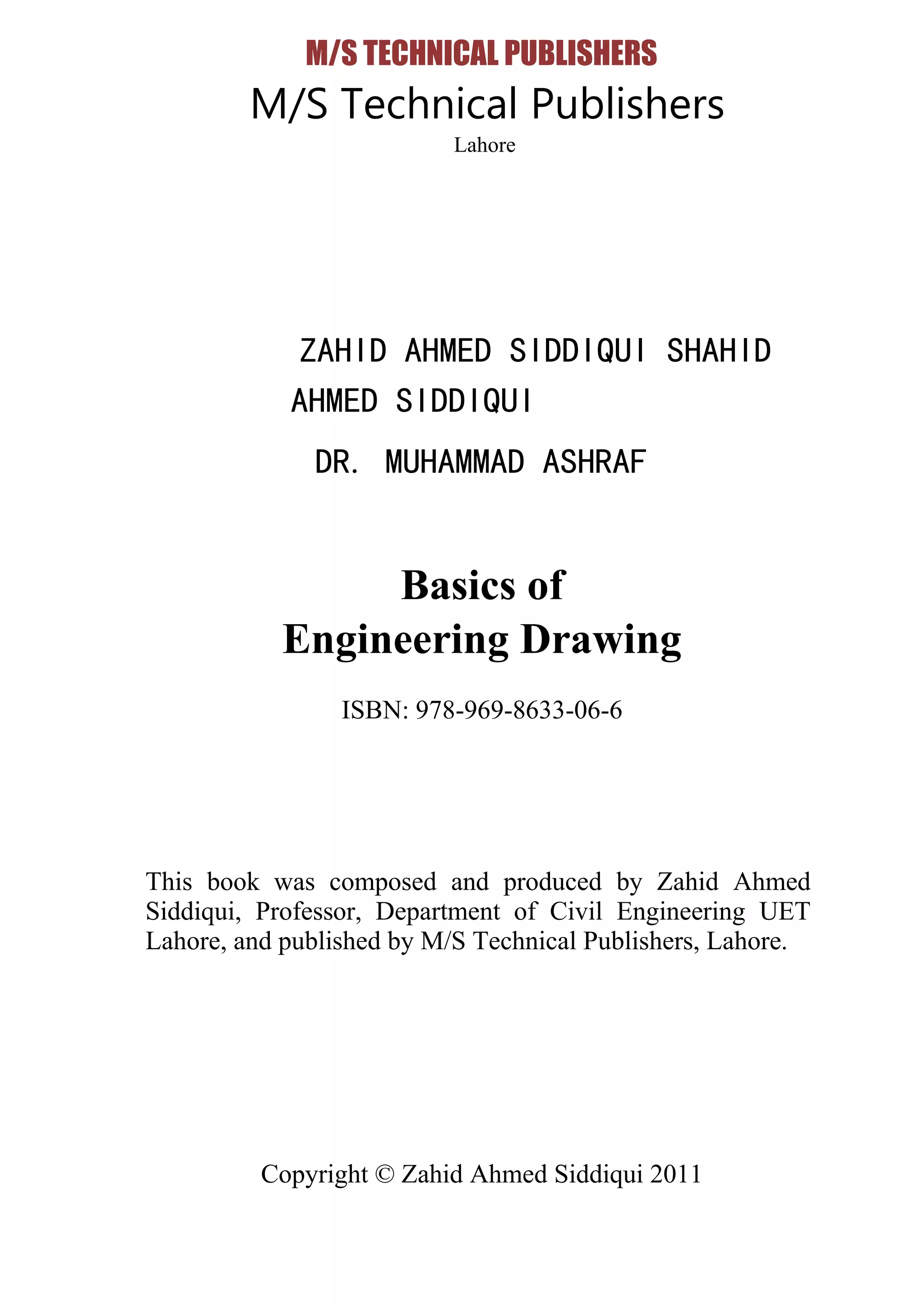 M/S TECHNICAL PUBLISHERS
M/S Technical Publishers
Lahore
ZAHID AHMED SIDDIQUI SHAHID
AHMED SIDDIQUI
DR. MUHAMMAD ASHRAF
Basics of
Engineering Drawing
ISBN: 978-969-8633-06-6
This book was composed and produced by Zahid Ahmed
Siddiqui, Professor, Department of Civil Engineering UET
Lahore, and published by M/S Technical Publishers, Lahore.
Copyright © Zahid Ahmed Siddiqui 2011
 