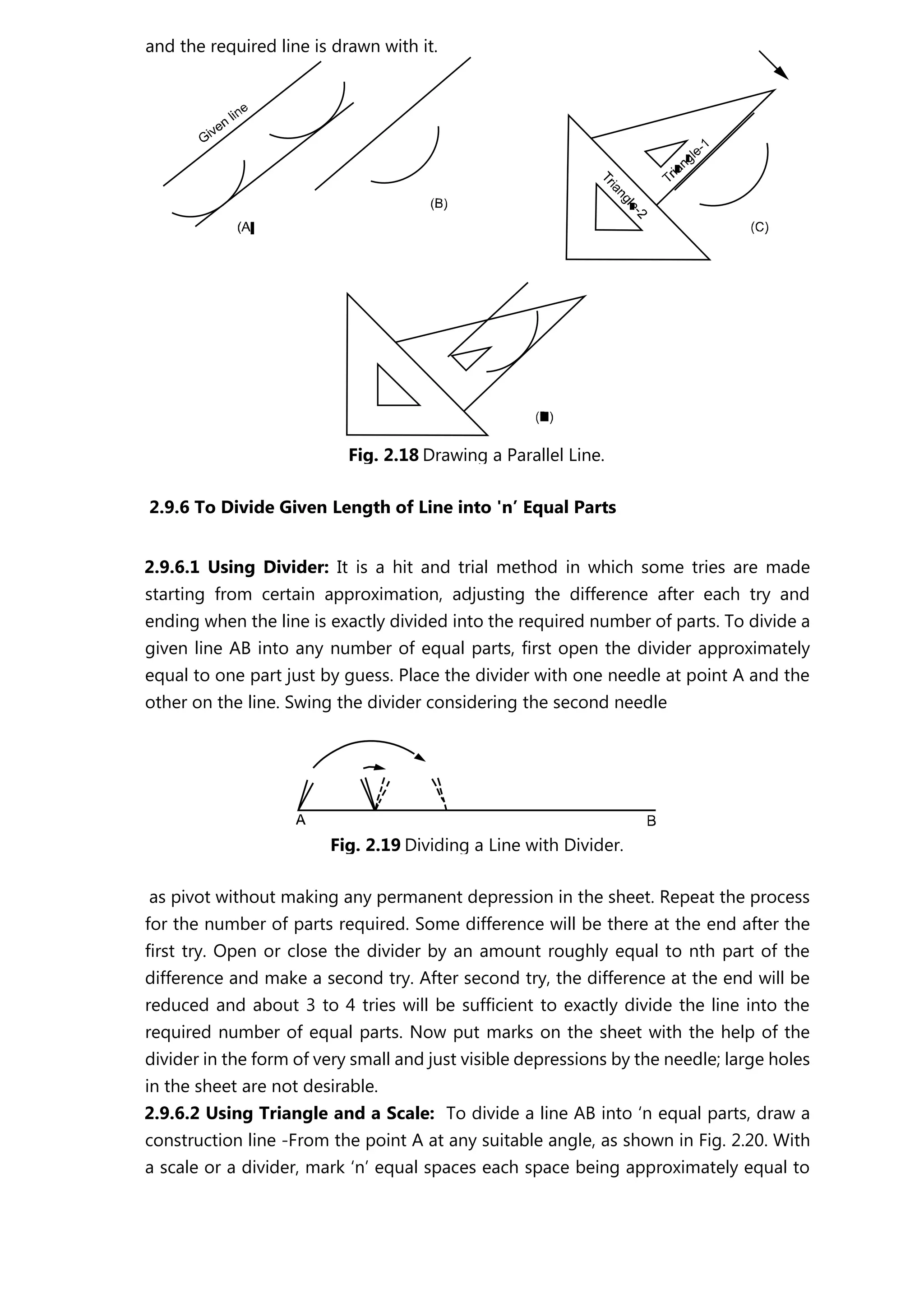 2.9.6 To Divide Given Length of Line into 'n’ Equal Parts
2.9.6.1 Using Divider: It is a hit and trial method in which some tries are made
starting from certain approximation, adjusting the difference after each try and
ending when the line is exactly divided into the required number of parts. To divide a
given line AB into any number of equal parts, first open the divider approximately
equal to one part just by guess. Place the divider with one needle at point A and the
other on the line. Swing the divider considering the second needle
as pivot without making any permanent depression in the sheet. Repeat the process
for the number of parts required. Some difference will be there at the end after the
first try. Open or close the divider by an amount roughly equal to nth part of the
difference and make a second try. After second try, the difference at the end will be
reduced and about 3 to 4 tries will be sufficient to exactly divide the line into the
required number of equal parts. Now put marks on the sheet with the help of the
divider in the form of very small and just visible depressions by the needle; large holes
in the sheet are not desirable.
2.9.6.2 Using Triangle and a Scale: To divide a line AB into ‘n equal parts, draw a
construction line -From the point A at any suitable angle, as shown in Fig. 2.20. With
a scale or a divider, mark ‘n’ equal spaces each space being approximately equal to
and the required line is drawn with it.
Fig. 2.18 Drawing a Parallel Line.
Fig. 2.19 Dividing a Line with Divider.
 