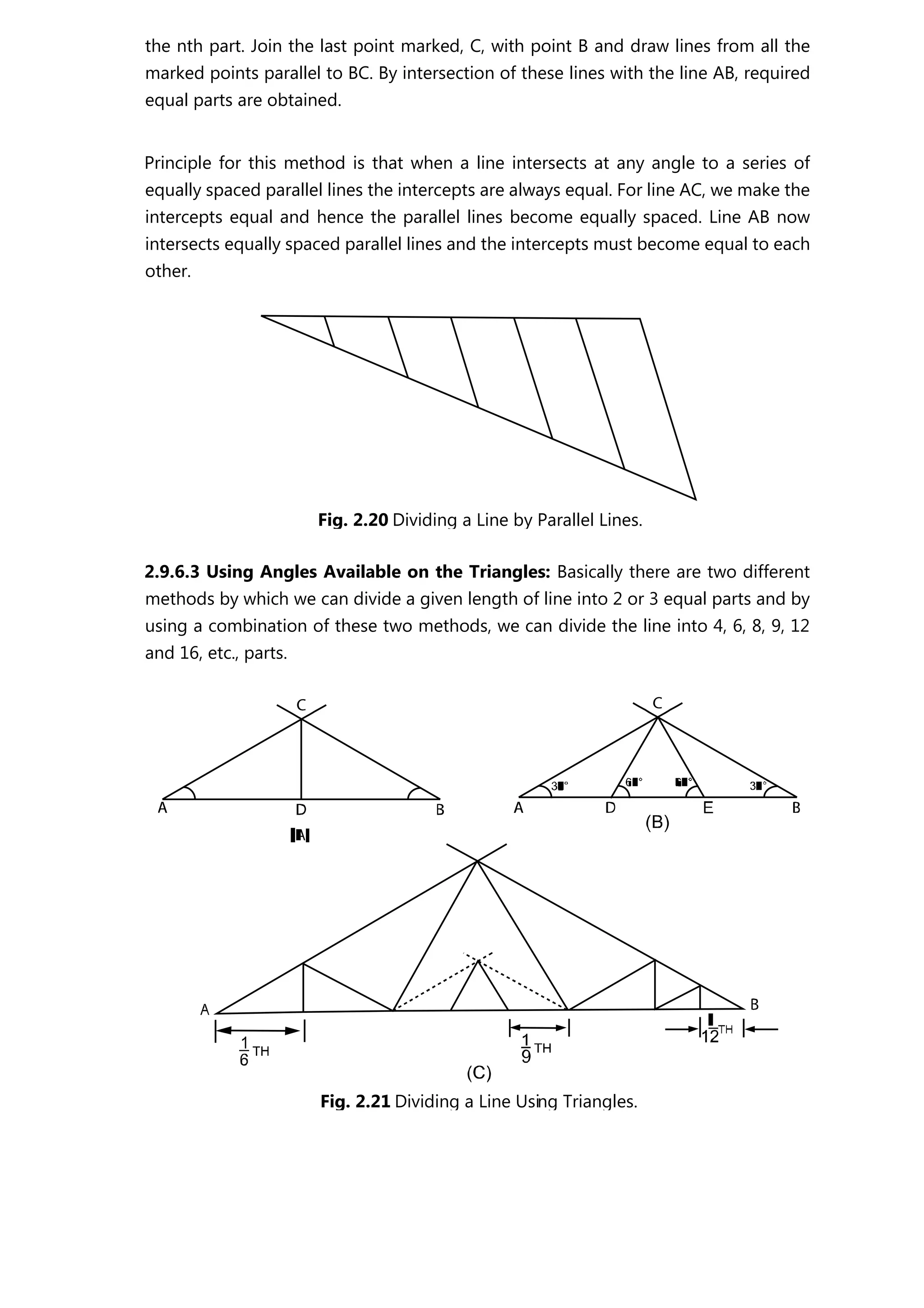 the nth part. Join the last point marked, C, with point B and draw lines from all the
marked points parallel to BC. By intersection of these lines with the line AB, required
equal parts are obtained.
Principle for this method is that when a line intersects at any angle to a series of
equally spaced parallel lines the intercepts are always equal. For line AC, we make the
intercepts equal and hence the parallel lines become equally spaced. Line AB now
intersects equally spaced parallel lines and the intercepts must become equal to each
other.
2.9.6.3 Using Angles Available on the Triangles: Basically there are two different
methods by which we can divide a given length of line into 2 or 3 equal parts and by
using a combination of these two methods, we can divide the line into 4, 6, 8, 9, 12
and 16, etc., parts.
Fig. 2.20 Dividing a Line by Parallel Lines.
Fig. 2.21 Dividing a Line Using Triangles.
 