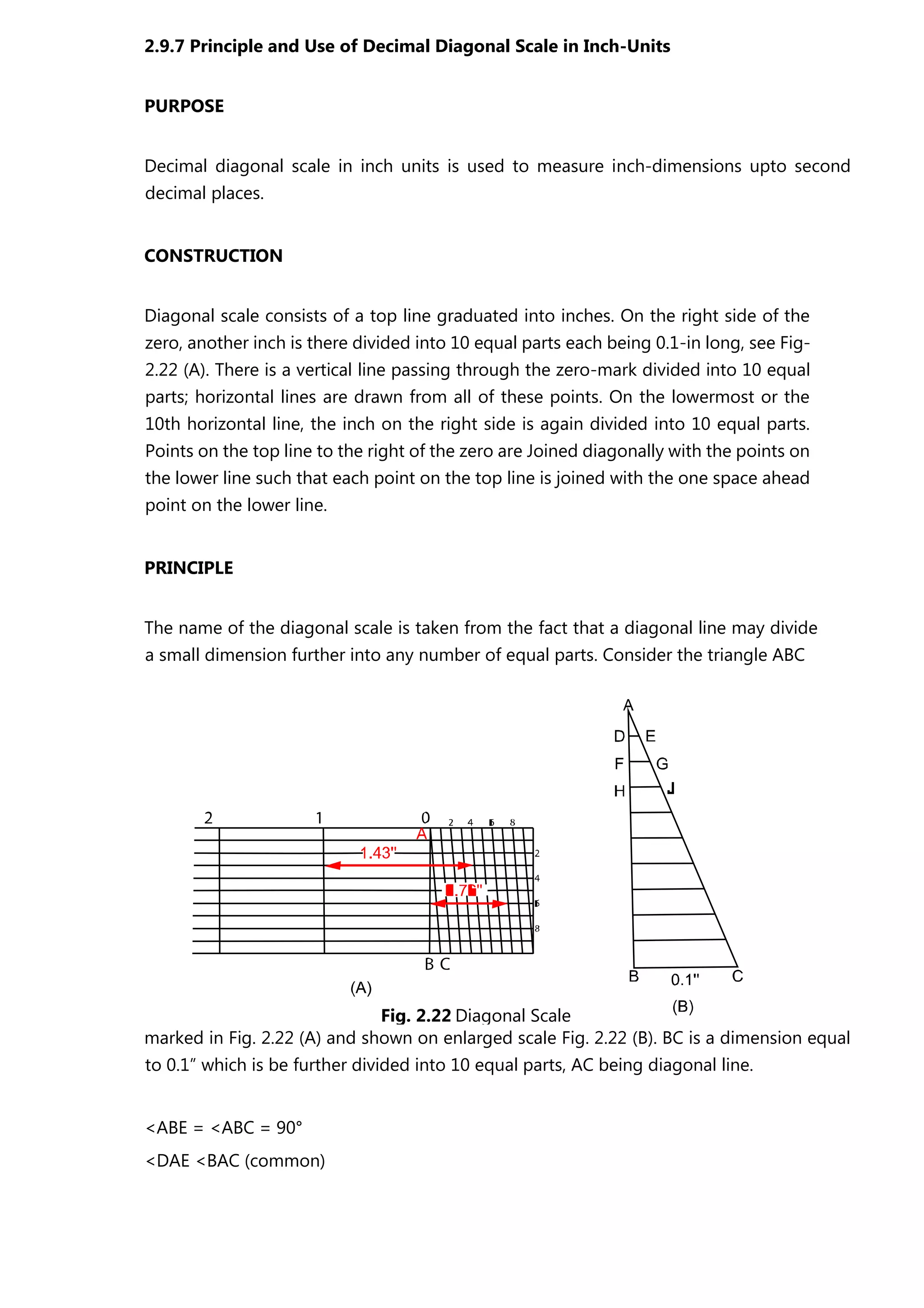 2.9.7 Principle and Use of Decimal Diagonal Scale in Inch-Units
PURPOSE
Decimal diagonal scale in inch units is used to measure inch-dimensions upto second
decimal places.
CONSTRUCTION
Diagonal scale consists of a top line graduated into inches. On the right side of the
zero, another inch is there divided into 10 equal parts each being 0.1-in long, see Fig-
2.22 (A). There is a vertical line passing through the zero-mark divided into 10 equal
parts; horizontal lines are drawn from all of these points. On the lowermost or the
10th horizontal line, the inch on the right side is again divided into 10 equal parts.
Points on the top line to the right of the zero are Joined diagonally with the points on
the lower line such that each point on the top line is joined with the one space ahead
point on the lower line.
PRINCIPLE
The name of the diagonal scale is taken from the fact that a diagonal line may divide
a small dimension further into any number of equal parts. Consider the triangle ABC
marked in Fig. 2.22 (A) and shown on enlarged scale Fig. 2.22 (B). BC is a dimension equal
to 0.1” which is be further divided into 10 equal parts, AC being diagonal line.
<ABE = <ABC = 90°
<DAE <BAC (common)
Fig. 2.22 Diagonal Scale
 