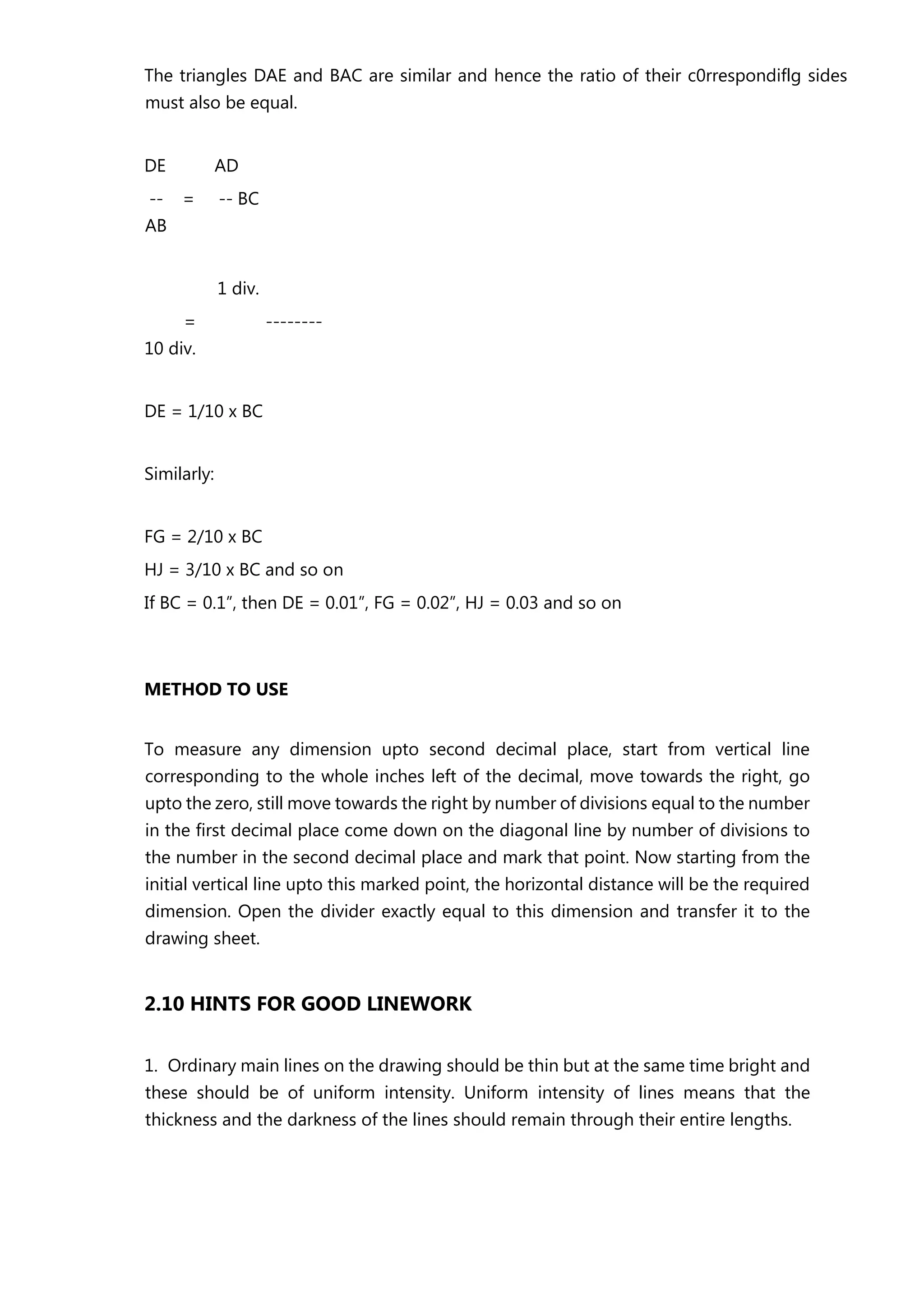 The triangles DAE and BAC are similar and hence the ratio of their c0rrespondiflg sides
must also be equal.
DE AD
-- = -- BC
AB
1 div.
= --------
10 div.
DE = 1/10 x BC
Similarly:
FG = 2/10 x BC
HJ = 3/10 x BC and so on
If BC = 0.1”, then DE = 0.01”, FG = 0.02”, HJ = 0.03 and so on
METHOD TO USE
To measure any dimension upto second decimal place, start from vertical line
corresponding to the whole inches left of the decimal, move towards the right, go
upto the zero, still move towards the right by number of divisions equal to the number
in the first decimal place come down on the diagonal line by number of divisions to
the number in the second decimal place and mark that point. Now starting from the
initial vertical line upto this marked point, the horizontal distance will be the required
dimension. Open the divider exactly equal to this dimension and transfer it to the
drawing sheet.
2.10 HINTS FOR GOOD LINEWORK
1. Ordinary main lines on the drawing should be thin but at the same time bright and
these should be of uniform intensity. Uniform intensity of lines means that the
thickness and the darkness of the lines should remain through their entire lengths.
 