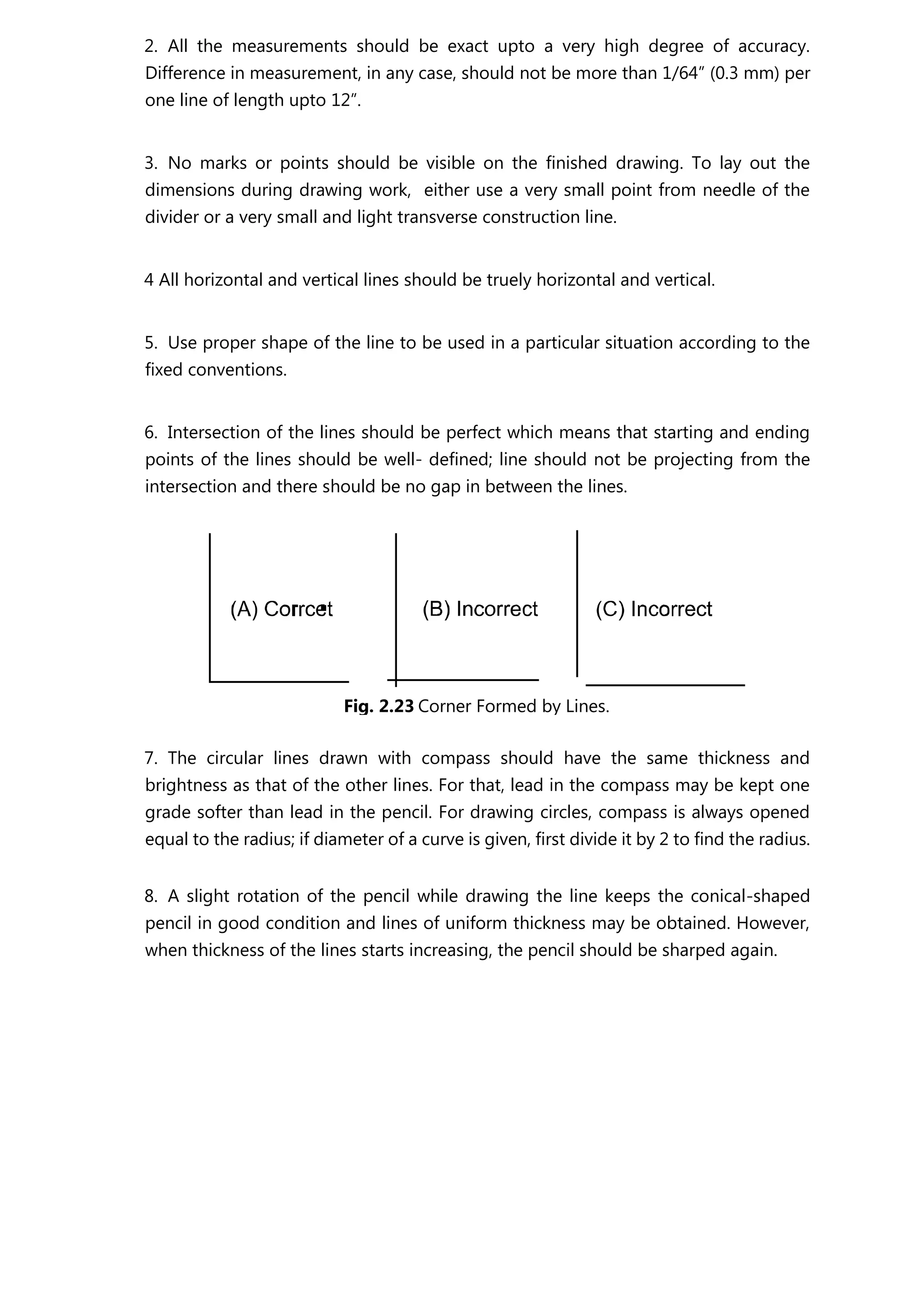 2. All the measurements should be exact upto a very high degree of accuracy.
Difference in measurement, in any case, should not be more than 1/64” (0.3 mm) per
one line of length upto 12”.
3. No marks or points should be visible on the finished drawing. To lay out the
dimensions during drawing work, either use a very small point from needle of the
divider or a very small and light transverse construction line.
4 All horizontal and vertical lines should be truely horizontal and vertical.
5. Use proper shape of the line to be used in a particular situation according to the
fixed conventions.
6. Intersection of the lines should be perfect which means that starting and ending
points of the lines should be well- defined; line should not be projecting from the
intersection and there should be no gap in between the lines.
7. The circular lines drawn with compass should have the same thickness and
brightness as that of the other lines. For that, lead in the compass may be kept one
grade softer than lead in the pencil. For drawing circles, compass is always opened
equal to the radius; if diameter of a curve is given, first divide it by 2 to find the radius.
8. A slight rotation of the pencil while drawing the line keeps the conical-shaped
pencil in good condition and lines of uniform thickness may be obtained. However,
when thickness of the lines starts increasing, the pencil should be sharped again.
Fig. 2.23 Corner Formed by Lines.
 
