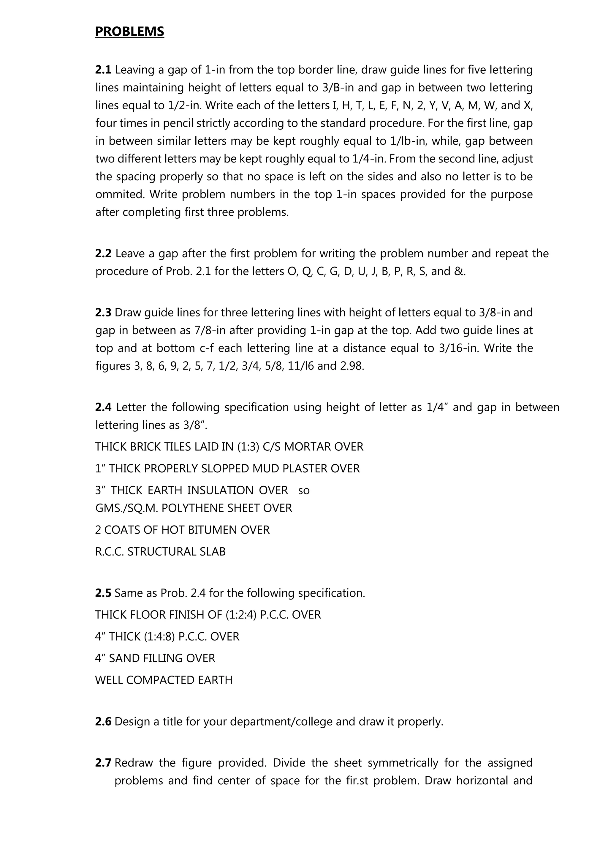 PROBLEMS
2.1 Leaving a gap of 1-in from the top border line, draw guide lines for five lettering
lines maintaining height of letters equal to 3/B-in and gap in between two lettering
lines equal to 1/2-in. Write each of the letters I, H, T, L, E, F, N, 2, Y, V, A, M, W, and X,
four times in pencil strictly according to the standard procedure. For the first line, gap
in between similar letters may be kept roughly equal to 1/lb-in, while, gap between
two different letters may be kept roughly equal to 1/4-in. From the second line, adjust
the spacing properly so that no space is left on the sides and also no letter is to be
ommited. Write problem numbers in the top 1-in spaces provided for the purpose
after completing first three problems.
2.2 Leave a gap after the first problem for writing the problem number and repeat the
procedure of Prob. 2.1 for the letters O, Q, C, G, D, U, J, B, P, R, S, and &.
2.3 Draw guide lines for three lettering lines with height of letters equal to 3/8-in and
gap in between as 7/8-in after providing 1-in gap at the top. Add two guide lines at
top and at bottom c-f each lettering line at a distance equal to 3/16-in. Write the
figures 3, 8, 6, 9, 2, 5, 7, 1/2, 3/4, 5/8, 11/l6 and 2.98.
2.4 Letter the following specification using height of letter as 1/4” and gap in between
lettering lines as 3/8”.
THICK BRICK TILES LAID IN (1:3) C/S MORTAR OVER
1” THICK PROPERLY SLOPPED MUD PLASTER OVER
3” THICK EARTH INSULATION OVER so
GMS./SQ.M. POLYTHENE SHEET OVER
2 COATS OF HOT BITUMEN OVER
R.C.C. STRUCTURAL SLAB
2.5 Same as Prob. 2.4 for the following specification.
THICK FLOOR FINISH OF (1:2:4) P.C.C. OVER
4” THICK (1:4:8) P.C.C. OVER
4” SAND FILLING OVER
WELL COMPACTED EARTH
2.6 Design a title for your department/college and draw it properly.
2.7 Redraw the figure provided. Divide the sheet symmetrically for the assigned
problems and find center of space for the fir.st problem. Draw horizontal and
 