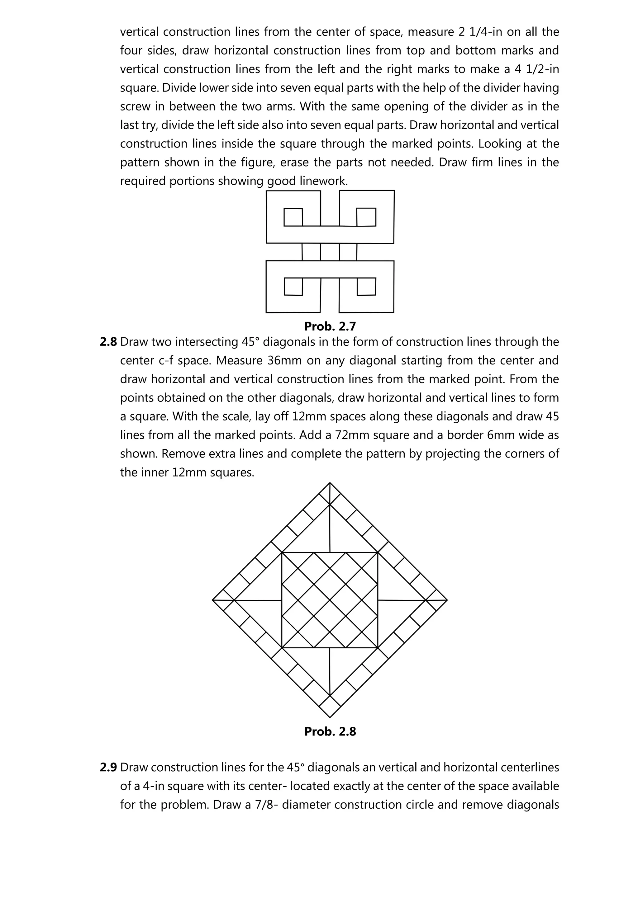 vertical construction lines from the center of space, measure 2 1/4-in on all the
four sides, draw horizontal construction lines from top and bottom marks and
vertical construction lines from the left and the right marks to make a 4 1/2-in
square. Divide lower side into seven equal parts with the help of the divider having
screw in between the two arms. With the same opening of the divider as in the
last try, divide the left side also into seven equal parts. Draw horizontal and vertical
construction lines inside the square through the marked points. Looking at the
pattern shown in the figure, erase the parts not needed. Draw firm lines in the
required portions showing good linework.
2.8 Draw two intersecting 45° diagonals in the form of construction lines through the
center c-f space. Measure 36mm on any diagonal starting from the center and
draw horizontal and vertical construction lines from the marked point. From the
points obtained on the other diagonals, draw horizontal and vertical lines to form
a square. With the scale, lay off 12mm spaces along these diagonals and draw 45
lines from all the marked points. Add a 72mm square and a border 6mm wide as
shown. Remove extra lines and complete the pattern by projecting the corners of
the inner 12mm squares.
2.9 Draw construction lines for the 45° diagonals an vertical and horizontal centerlines
of a 4-in square with its center- located exactly at the center of the space available
for the problem. Draw a 7/8- diameter construction circle and remove diagonals
Prob. 2.7
Prob. 2.8
 
