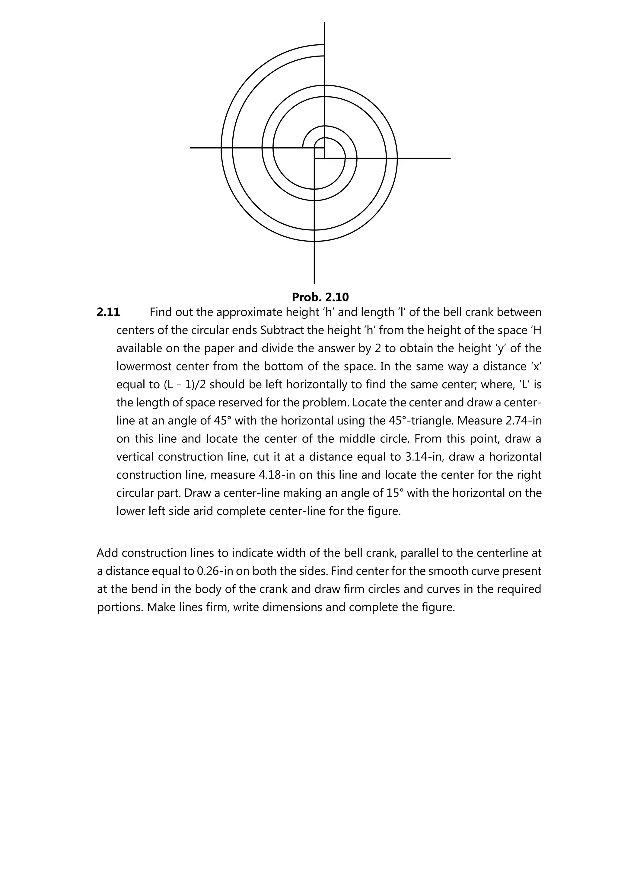 2.11 Find out the approximate height ‘h’ and length ‘l‘ of the bell crank between
centers of the circular ends Subtract the height ‘h’ from the height of the space ‘H
available on the paper and divide the answer by 2 to obtain the height ‘y’ of the
lowermost center from the bottom of the space. In the same way a distance ‘x‘
equal to (L - 1)/2 should be left horizontally to find the same center; where, ‘L’ is
the length of space reserved for the problem. Locate the center and draw a center-
line at an angle of 45° with the horizontal using the 45°-triangle. Measure 2.74-in
on this line and locate the center of the middle circle. From this point, draw a
vertical construction line, cut it at a distance equal to 3.14-in, draw a horizontal
construction line, measure 4.18-in on this line and locate the center for the right
circular part. Draw a center-line making an angle of 15° with the horizontal on the
lower left side arid complete center-line for the figure.
Add construction lines to indicate width of the bell crank, parallel to the centerline at
a distance equal to 0.26-in on both the sides. Find center for the smooth curve present
at the bend in the body of the crank and draw firm circles and curves in the required
portions. Make lines firm, write dimensions and complete the figure.
Prob. 2.10
 