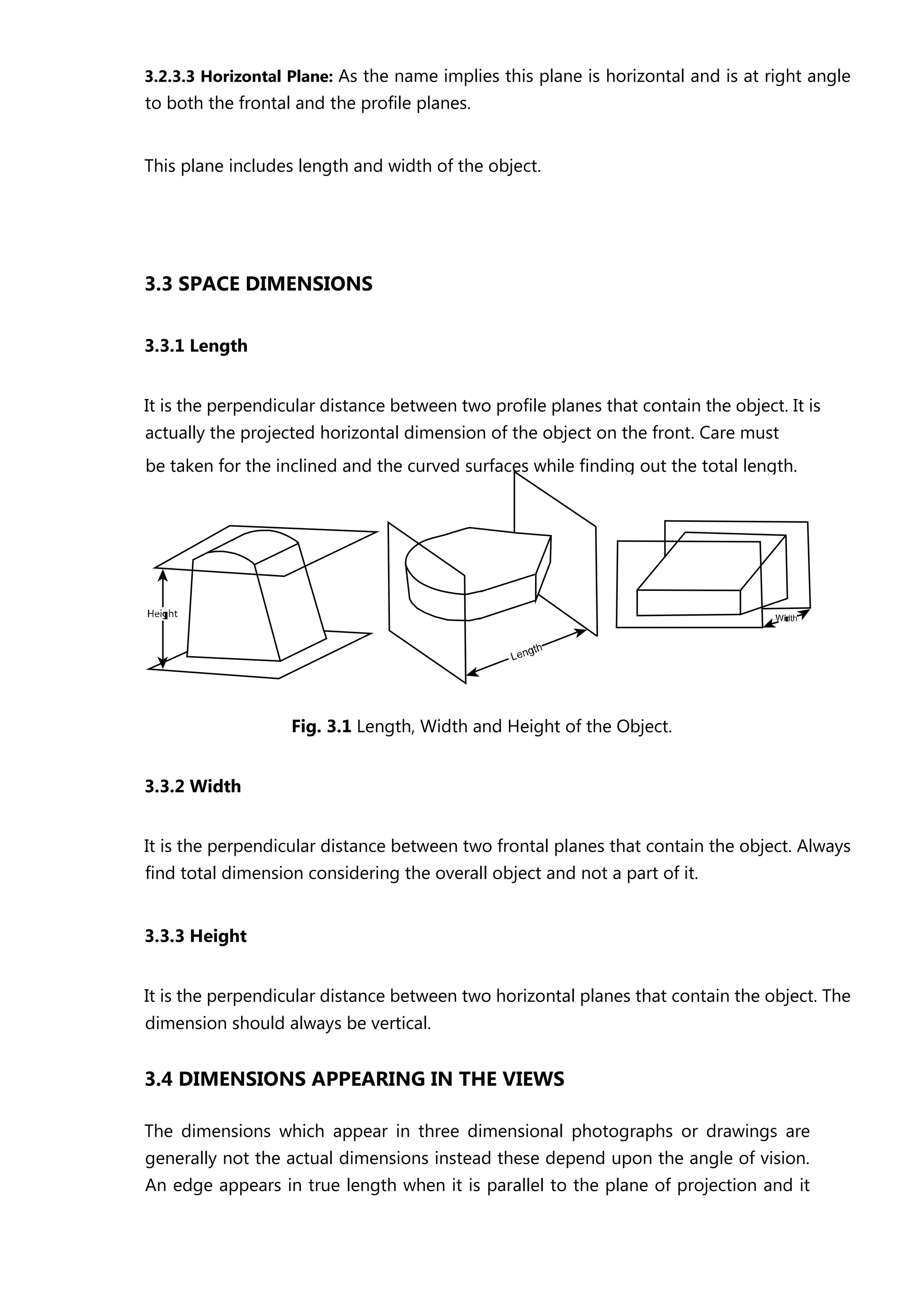 3.2.3.3 Horizontal Plane: As the name implies this plane is horizontal and is at right angle
to both the frontal and the profile planes.
This plane includes length and width of the object.
3.3 SPACE DIMENSIONS
3.3.1 Length
It is the perpendicular distance between two profile planes that contain the object. It is
actually the projected horizontal dimension of the object on the front. Care must
Fig. 3.1 Length, Width and Height of the Object.
3.3.2 Width
It is the perpendicular distance between two frontal planes that contain the object. Always
find total dimension considering the overall object and not a part of it.
3.3.3 Height
It is the perpendicular distance between two horizontal planes that contain the object. The
dimension should always be vertical.
3.4 DIMENSIONS APPEARING IN THE VIEWS
The dimensions which appear in three dimensional photographs or drawings are
generally not the actual dimensions instead these depend upon the angle of vision.
An edge appears in true length when it is parallel to the plane of projection and it
be taken for the inclined and the curved surfaces while finding out the total length.
 