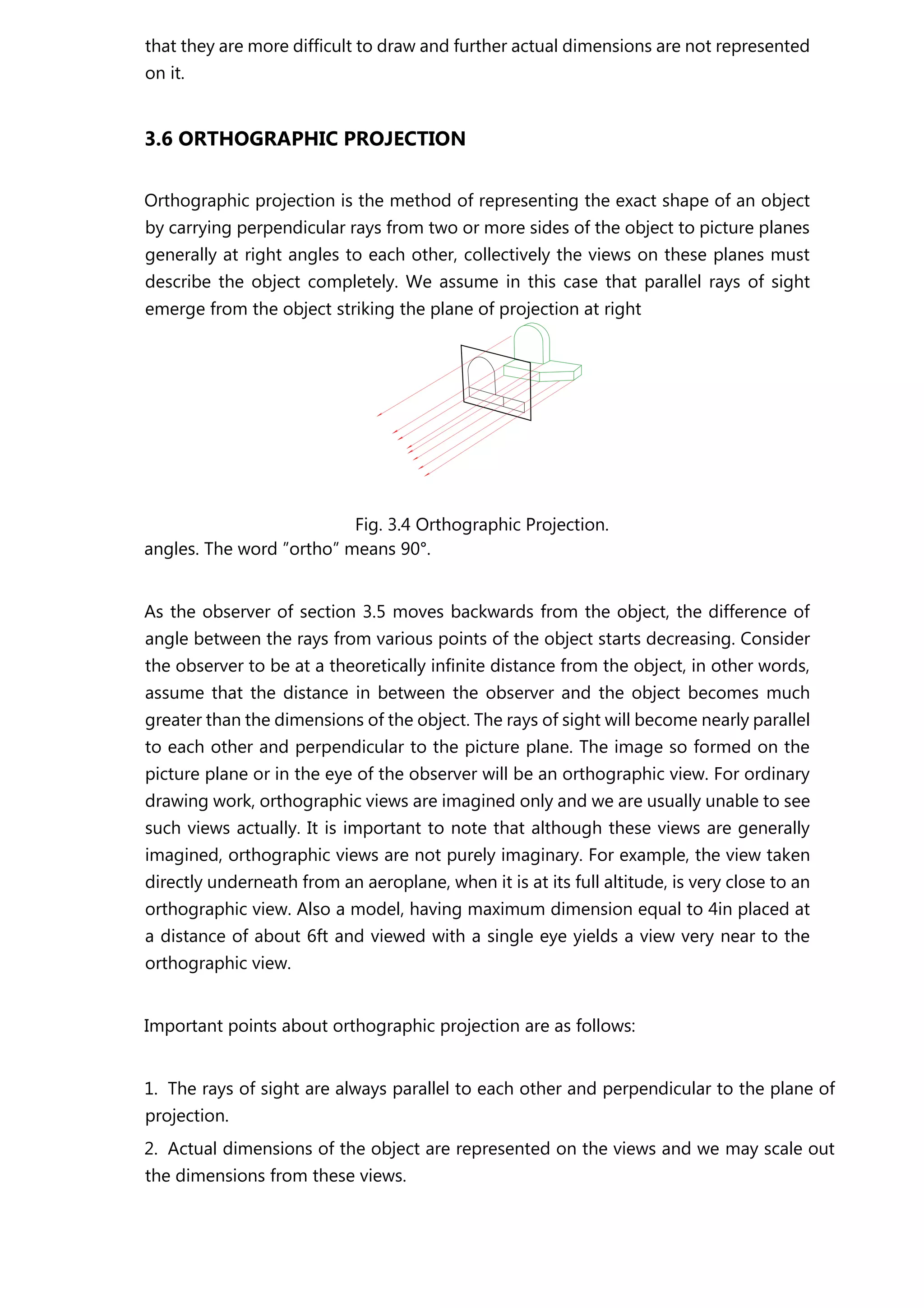 that they are more difficult to draw and further actual dimensions are not represented
on it.
3.6 ORTHOGRAPHIC PROJECTION
Orthographic projection is the method of representing the exact shape of an object
by carrying perpendicular rays from two or more sides of the object to picture planes
generally at right angles to each other, collectively the views on these planes must
describe the object completely. We assume in this case that parallel rays of sight
emerge from the object striking the plane of projection at right
Fig. 3.4 Orthographic Projection.
angles. The word ”ortho” means 90°.
As the observer of section 3.5 moves backwards from the object, the difference of
angle between the rays from various points of the object starts decreasing. Consider
the observer to be at a theoretically infinite distance from the object, in other words,
assume that the distance in between the observer and the object becomes much
greater than the dimensions of the object. The rays of sight will become nearly parallel
to each other and perpendicular to the picture plane. The image so formed on the
picture plane or in the eye of the observer will be an orthographic view. For ordinary
drawing work, orthographic views are imagined only and we are usually unable to see
such views actually. It is important to note that although these views are generally
imagined, orthographic views are not purely imaginary. For example, the view taken
directly underneath from an aeroplane, when it is at its full altitude, is very close to an
orthographic view. Also a model, having maximum dimension equal to 4in placed at
a distance of about 6ft and viewed with a single eye yields a view very near to the
orthographic view.
Important points about orthographic projection are as follows:
1. The rays of sight are always parallel to each other and perpendicular to the plane of
projection.
2. Actual dimensions of the object are represented on the views and we may scale out
the dimensions from these views.
 