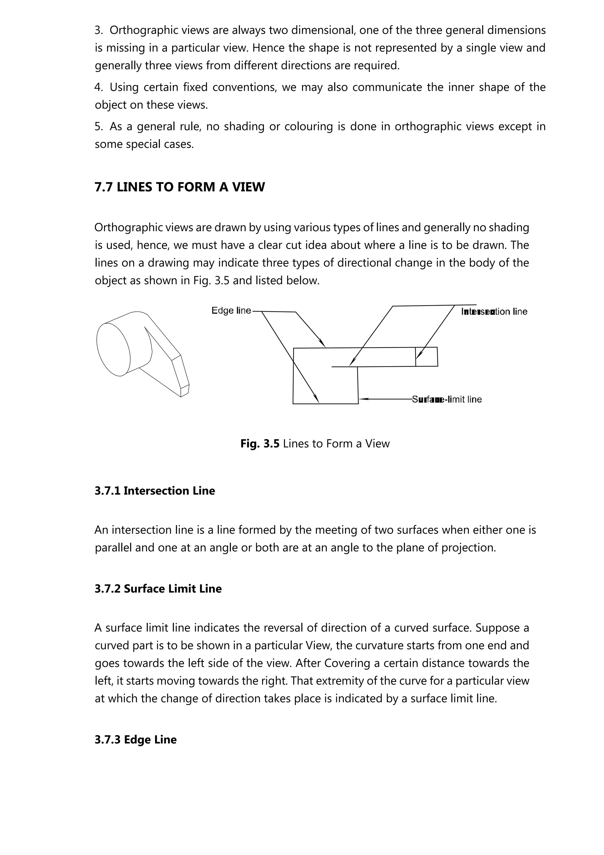 3. Orthographic views are always two dimensional, one of the three general dimensions
is missing in a particular view. Hence the shape is not represented by a single view and
generally three views from different directions are required.
4. Using certain fixed conventions, we may also communicate the inner shape of the
object on these views.
5. As a general rule, no shading or colouring is done in orthographic views except in
some special cases.
7.7 LINES TO FORM A VIEW
Orthographic views are drawn by using various types of lines and generally no shading
is used, hence, we must have a clear cut idea about where a line is to be drawn. The
lines on a drawing may indicate three types of directional change in the body of the
object as shown in Fig. 3.5 and listed below.
Fig. 3.5 Lines to Form a View
3.7.1 Intersection Line
An intersection line is a line formed by the meeting of two surfaces when either one is
parallel and one at an angle or both are at an angle to the plane of projection.
3.7.2 Surface Limit Line
A surface limit line indicates the reversal of direction of a curved surface. Suppose a
curved part is to be shown in a particular View, the curvature starts from one end and
goes towards the left side of the view. After Covering a certain distance towards the
left, it starts moving towards the right. That extremity of the curve for a particular view
at which the change of direction takes place is indicated by a surface limit line.
3.7.3 Edge Line
 