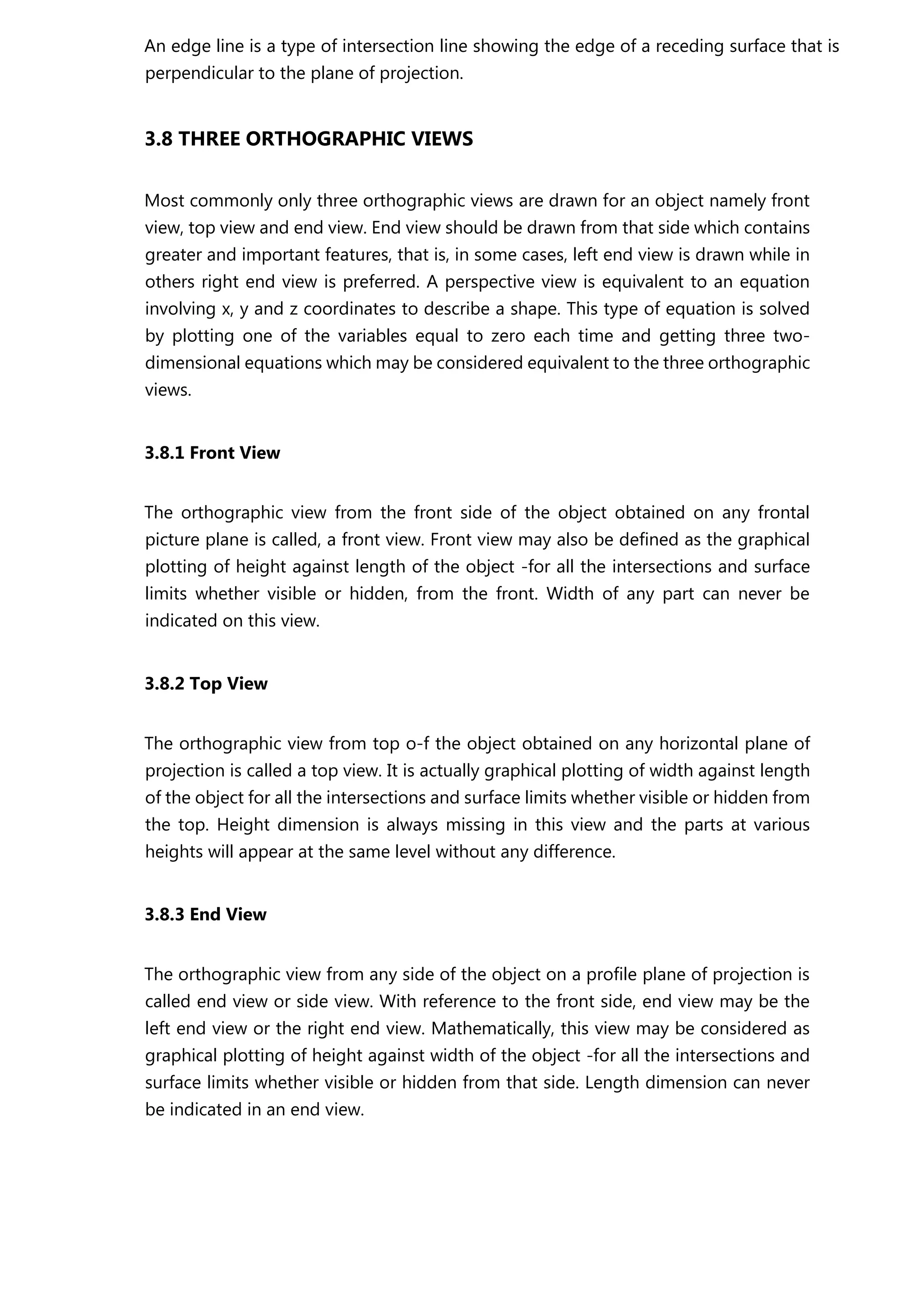 An edge line is a type of intersection line showing the edge of a receding surface that is
perpendicular to the plane of projection.
3.8 THREE ORTHOGRAPHIC VIEWS
Most commonly only three orthographic views are drawn for an object namely front
view, top view and end view. End view should be drawn from that side which contains
greater and important features, that is, in some cases, left end view is drawn while in
others right end view is preferred. A perspective view is equivalent to an equation
involving x, y and z coordinates to describe a shape. This type of equation is solved
by plotting one of the variables equal to zero each time and getting three two-
dimensional equations which may be considered equivalent to the three orthographic
views.
3.8.1 Front View
The orthographic view from the front side of the object obtained on any frontal
picture plane is called, a front view. Front view may also be defined as the graphical
plotting of height against length of the object -for all the intersections and surface
limits whether visible or hidden, from the front. Width of any part can never be
indicated on this view.
3.8.2 Top View
The orthographic view from top o-f the object obtained on any horizontal plane of
projection is called a top view. It is actually graphical plotting of width against length
of the object for all the intersections and surface limits whether visible or hidden from
the top. Height dimension is always missing in this view and the parts at various
heights will appear at the same level without any difference.
3.8.3 End View
The orthographic view from any side of the object on a profile plane of projection is
called end view or side view. With reference to the front side, end view may be the
left end view or the right end view. Mathematically, this view may be considered as
graphical plotting of height against width of the object -for all the intersections and
surface limits whether visible or hidden from that side. Length dimension can never
be indicated in an end view.
 
