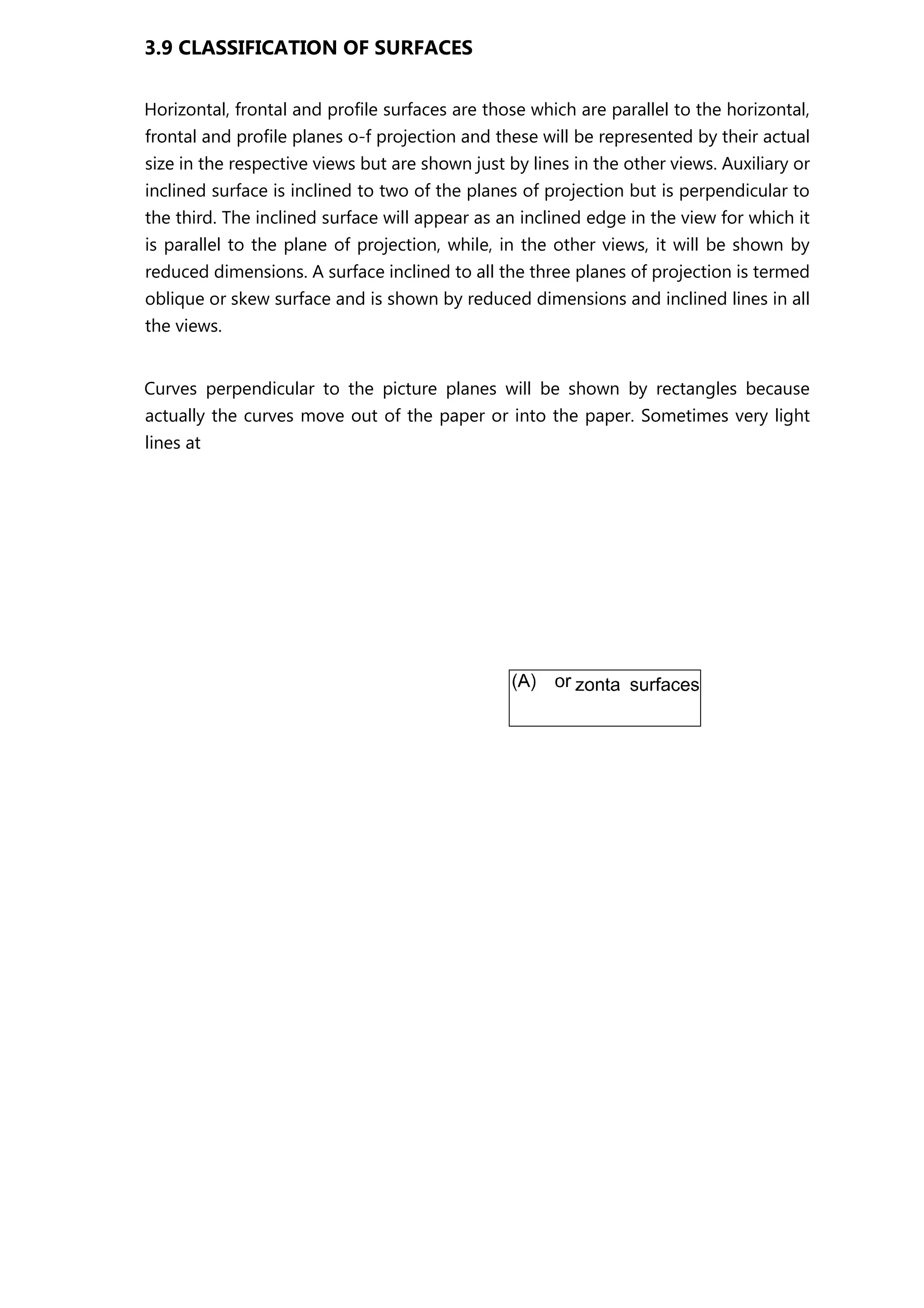 3.9 CLASSIFICATION OF SURFACES
Horizontal, frontal and profile surfaces are those which are parallel to the horizontal,
frontal and profile planes o-f projection and these will be represented by their actual
size in the respective views but are shown just by lines in the other views. Auxiliary or
inclined surface is inclined to two of the planes of projection but is perpendicular to
the third. The inclined surface will appear as an inclined edge in the view for which it
is parallel to the plane of projection, while, in the other views, it will be shown by
reduced dimensions. A surface inclined to all the three planes of projection is termed
oblique or skew surface and is shown by reduced dimensions and inclined lines in all
the views.
Curves perpendicular to the picture planes will be shown by rectangles because
actually the curves move out of the paper or into the paper. Sometimes very light
lines at
 