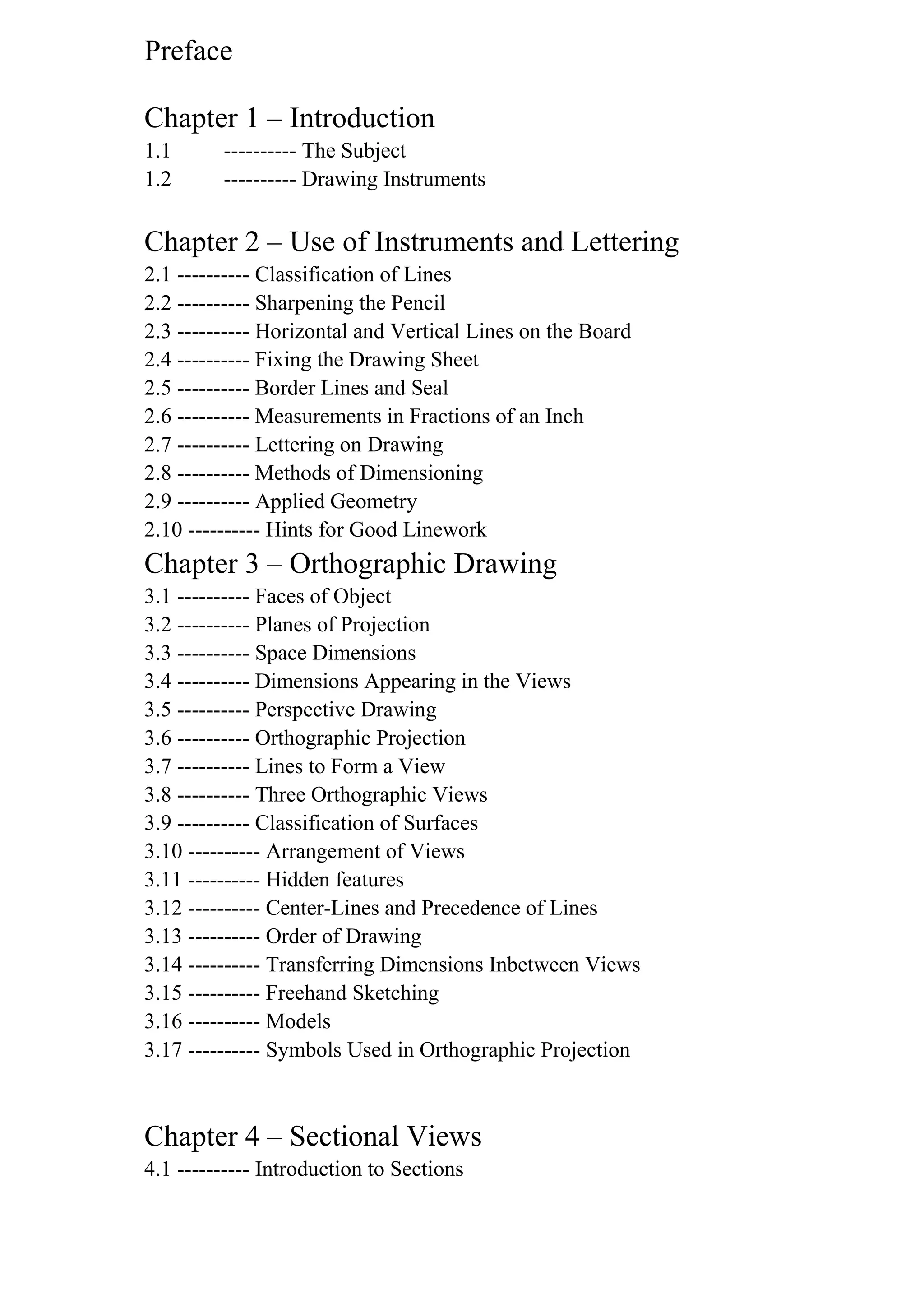 Preface
Chapter 1 – Introduction
1.1 ---------- The Subject
1.2 ---------- Drawing Instruments
Chapter 2 – Use of Instruments and Lettering
2.1 ---------- Classification of Lines
2.2 ---------- Sharpening the Pencil
2.3 ---------- Horizontal and Vertical Lines on the Board
2.4 ---------- Fixing the Drawing Sheet
2.5 ---------- Border Lines and Seal
2.6 ---------- Measurements in Fractions of an Inch
2.7 ---------- Lettering on Drawing
2.8 ---------- Methods of Dimensioning
2.9 ---------- Applied Geometry
2.10 ---------- Hints for Good Linework
Chapter 3 – Orthographic Drawing
3.1 ---------- Faces of Object
3.2 ---------- Planes of Projection
3.3 ---------- Space Dimensions
3.4 ---------- Dimensions Appearing in the Views
3.5 ---------- Perspective Drawing
3.6 ---------- Orthographic Projection
3.7 ---------- Lines to Form a View
3.8 ---------- Three Orthographic Views
3.9 ---------- Classification of Surfaces
3.10 ---------- Arrangement of Views
3.11 ---------- Hidden features
3.12 ---------- Center-Lines and Precedence of Lines
3.13 ---------- Order of Drawing
3.14 ---------- Transferring Dimensions Inbetween Views
3.15 ---------- Freehand Sketching
3.16 ---------- Models
3.17 ---------- Symbols Used in Orthographic Projection
Chapter 4 – Sectional Views
4.1 ---------- Introduction to Sections
 