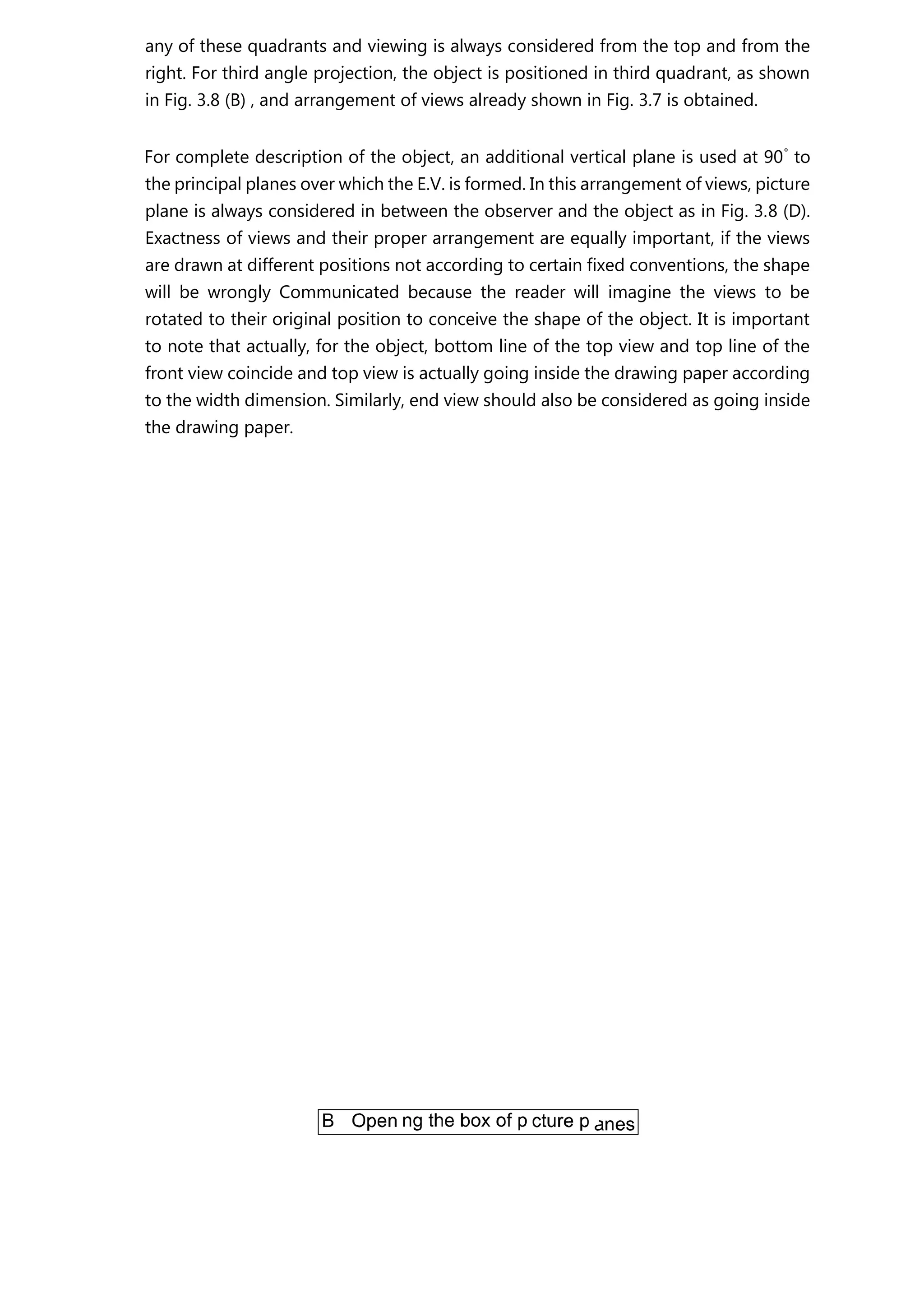 any of these quadrants and viewing is always considered from the top and from the
right. For third angle projection, the object is positioned in third quadrant, as shown
in Fig. 3.8 (B) , and arrangement of views already shown in Fig. 3.7 is obtained.
For complete description of the object, an additional vertical plane is used at 90°
to
the principal planes over which the E.V. is formed. In this arrangement of views, picture
plane is always considered in between the observer and the object as in Fig. 3.8 (D).
Exactness of views and their proper arrangement are equally important, if the views
are drawn at different positions not according to certain fixed conventions, the shape
will be wrongly Communicated because the reader will imagine the views to be
rotated to their original position to conceive the shape of the object. It is important
to note that actually, for the object, bottom line of the top view and top line of the
front view coincide and top view is actually going inside the drawing paper according
to the width dimension. Similarly, end view should also be considered as going inside
the drawing paper.
 