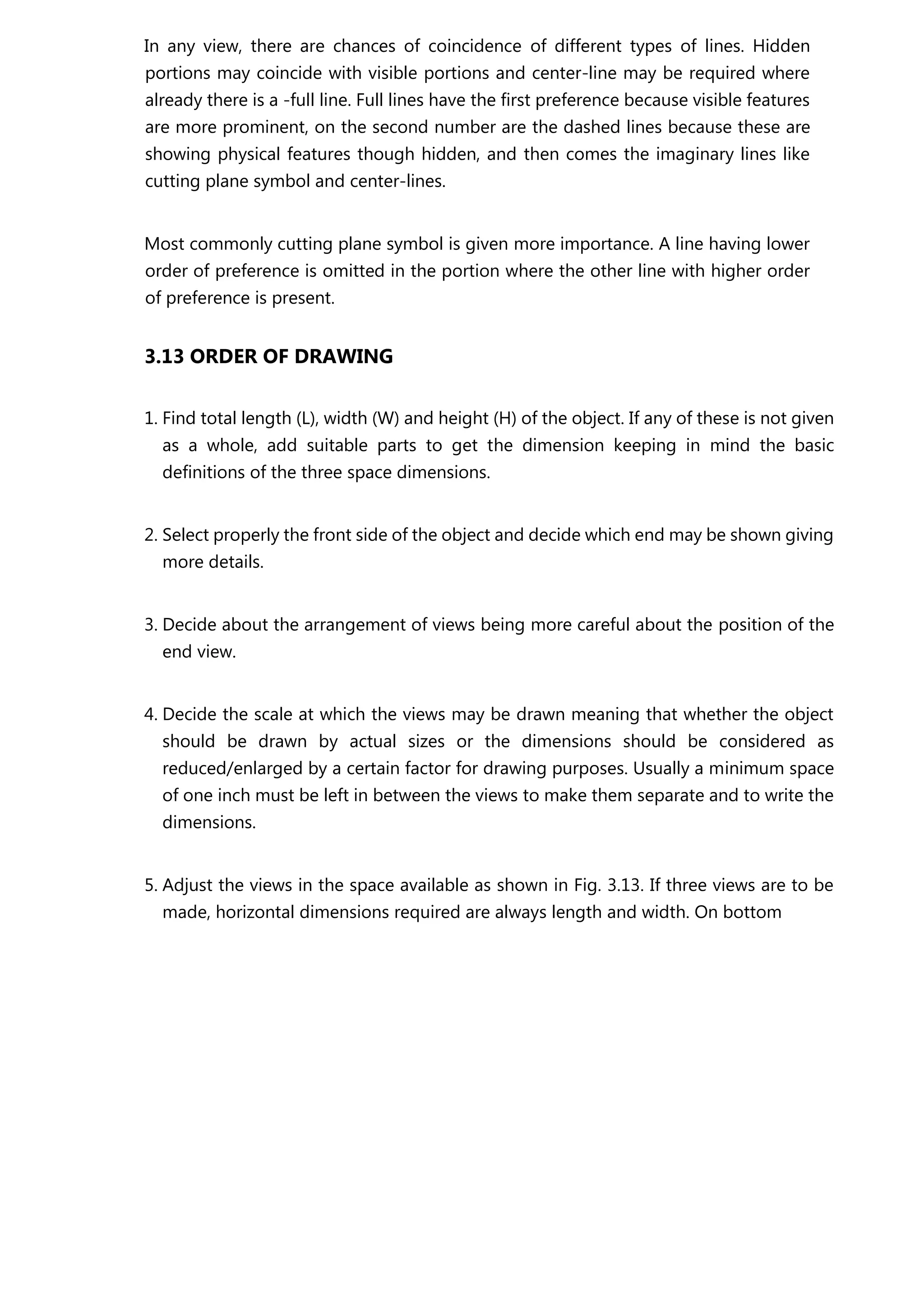 In any view, there are chances of coincidence of different types of lines. Hidden
portions may coincide with visible portions and center-line may be required where
already there is a -full line. Full lines have the first preference because visible features
are more prominent, on the second number are the dashed lines because these are
showing physical features though hidden, and then comes the imaginary lines like
cutting plane symbol and center-lines.
Most commonly cutting plane symbol is given more importance. A line having lower
order of preference is omitted in the portion where the other line with higher order
of preference is present.
3.13 ORDER OF DRAWING
1. Find total length (L), width (W) and height (H) of the object. If any of these is not given
as a whole, add suitable parts to get the dimension keeping in mind the basic
definitions of the three space dimensions.
2. Select properly the front side of the object and decide which end may be shown giving
more details.
3. Decide about the arrangement of views being more careful about the position of the
end view.
4. Decide the scale at which the views may be drawn meaning that whether the object
should be drawn by actual sizes or the dimensions should be considered as
reduced/enlarged by a certain factor for drawing purposes. Usually a minimum space
of one inch must be left in between the views to make them separate and to write the
dimensions.
5. Adjust the views in the space available as shown in Fig. 3.13. If three views are to be
made, horizontal dimensions required are always length and width. On bottom
 