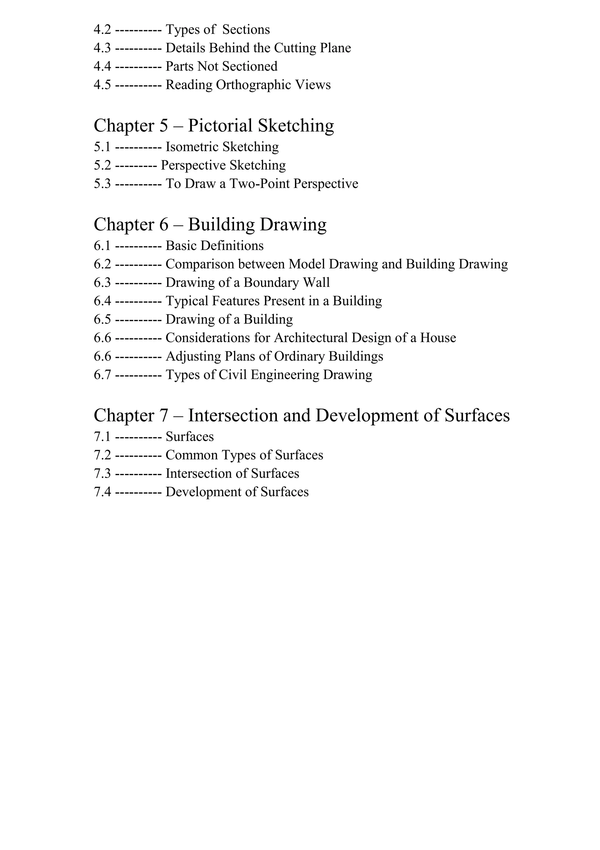 4.2 ---------- Types of Sections
4.3 ---------- Details Behind the Cutting Plane
4.4 ---------- Parts Not Sectioned
4.5 ---------- Reading Orthographic Views
Chapter 5 – Pictorial Sketching
5.1 ---------- Isometric Sketching
5.2 --------- Perspective Sketching
5.3 ---------- To Draw a Two-Point Perspective
Chapter 6 – Building Drawing
6.1 ---------- Basic Definitions
6.2 ---------- Comparison between Model Drawing and Building Drawing
6.3 ---------- Drawing of a Boundary Wall
6.4 ---------- Typical Features Present in a Building
6.5 ---------- Drawing of a Building
6.6 ---------- Considerations for Architectural Design of a House
6.6 ---------- Adjusting Plans of Ordinary Buildings
6.7 ---------- Types of Civil Engineering Drawing
Chapter 7 – Intersection and Development of Surfaces
7.1 ---------- Surfaces
7.2 ---------- Common Types of Surfaces
7.3 ---------- Intersection of Surfaces
7.4 ---------- Development of Surfaces
 