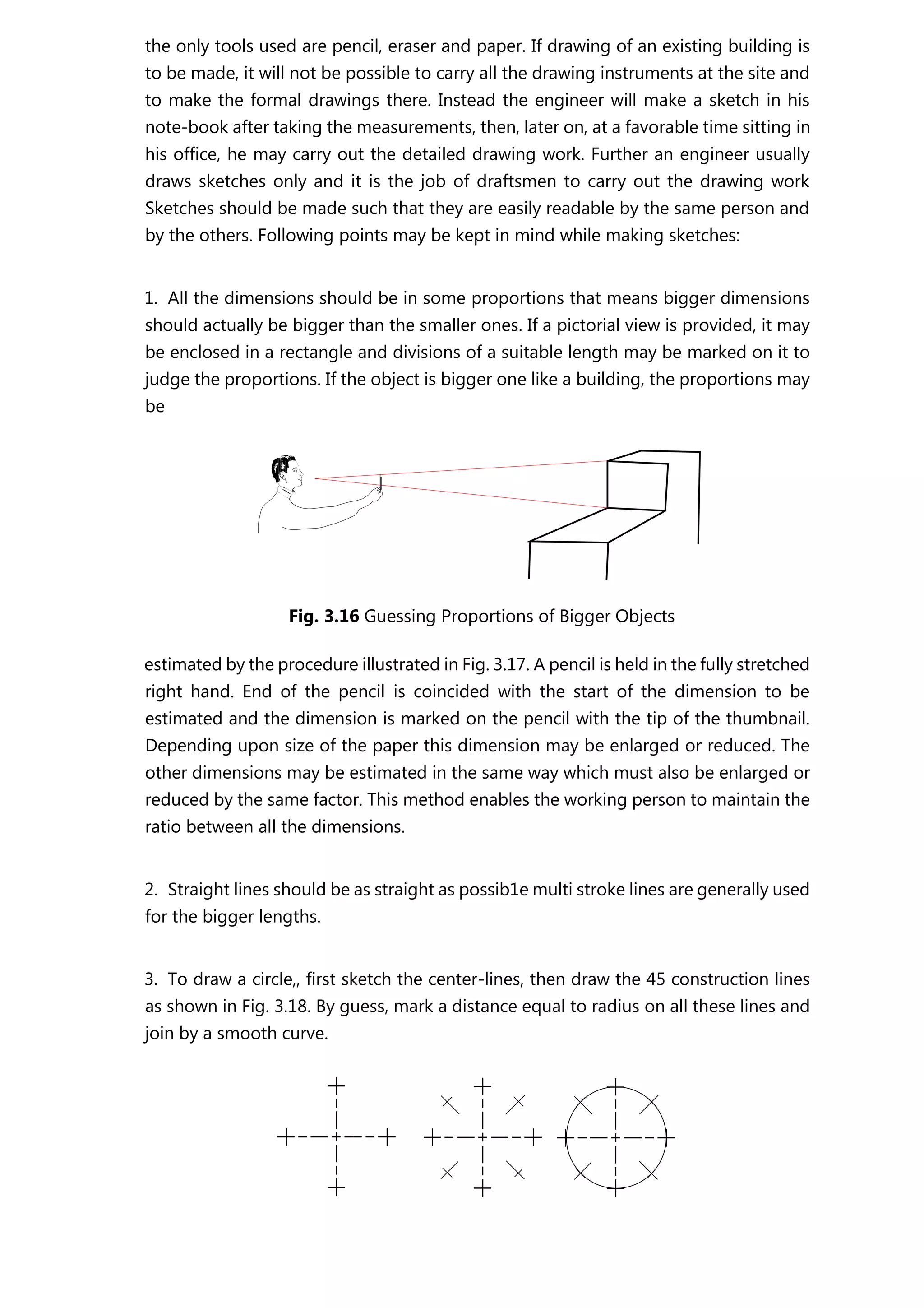the only tools used are pencil, eraser and paper. If drawing of an existing building is
to be made, it will not be possible to carry all the drawing instruments at the site and
to make the formal drawings there. Instead the engineer will make a sketch in his
note-book after taking the measurements, then, later on, at a favorable time sitting in
his office, he may carry out the detailed drawing work. Further an engineer usually
draws sketches only and it is the job of draftsmen to carry out the drawing work
Sketches should be made such that they are easily readable by the same person and
by the others. Following points may be kept in mind while making sketches:
1. All the dimensions should be in some proportions that means bigger dimensions
should actually be bigger than the smaller ones. If a pictorial view is provided, it may
be enclosed in a rectangle and divisions of a suitable length may be marked on it to
judge the proportions. If the object is bigger one like a building, the proportions may
be
Fig. 3.16 Guessing Proportions of Bigger Objects
estimated by the procedure illustrated in Fig. 3.17. A pencil is held in the fully stretched
right hand. End of the pencil is coincided with the start of the dimension to be
estimated and the dimension is marked on the pencil with the tip of the thumbnail.
Depending upon size of the paper this dimension may be enlarged or reduced. The
other dimensions may be estimated in the same way which must also be enlarged or
reduced by the same factor. This method enables the working person to maintain the
ratio between all the dimensions.
2. Straight lines should be as straight as possib1e multi stroke lines are generally used
for the bigger lengths.
3. To draw a circle,, first sketch the center-lines, then draw the 45 construction lines
as shown in Fig. 3.18. By guess, mark a distance equal to radius on all these lines and
join by a smooth curve.
 