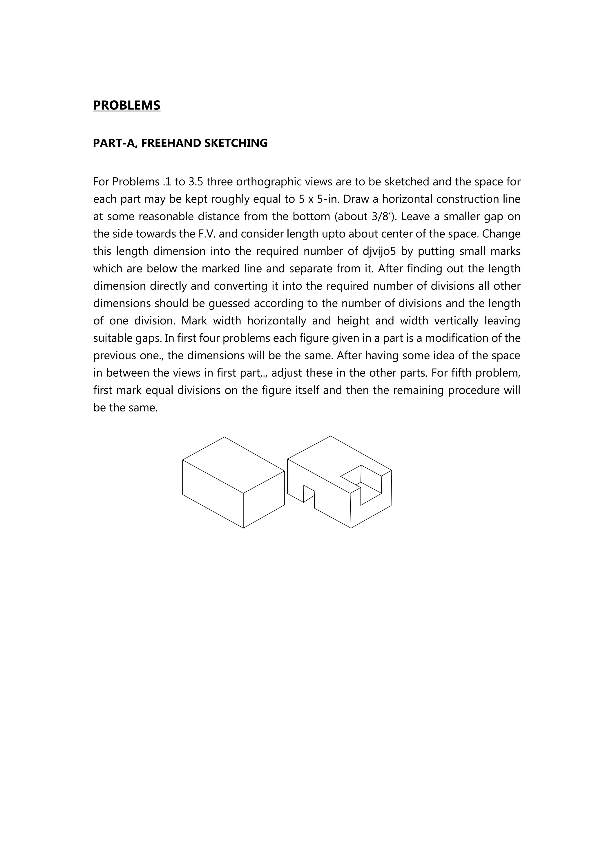PROBLEMS
PART-A, FREEHAND SKETCHING
For Problems .1 to 3.5 three orthographic views are to be sketched and the space for
each part may be kept roughly equal to 5 x 5-in. Draw a horizontal construction line
at some reasonable distance from the bottom (about 3/8’). Leave a smaller gap on
the side towards the F.V. and consider length upto about center of the space. Change
this length dimension into the required number of djvijo5 by putting small marks
which are below the marked line and separate from it. After finding out the length
dimension directly and converting it into the required number of divisions all other
dimensions should be guessed according to the number of divisions and the length
of one division. Mark width horizontally and height and width vertically leaving
suitable gaps. In first four problems each figure given in a part is a modification of the
previous one., the dimensions will be the same. After having some idea of the space
in between the views in first part,., adjust these in the other parts. For fifth problem,
first mark equal divisions on the figure itself and then the remaining procedure will
be the same.
 