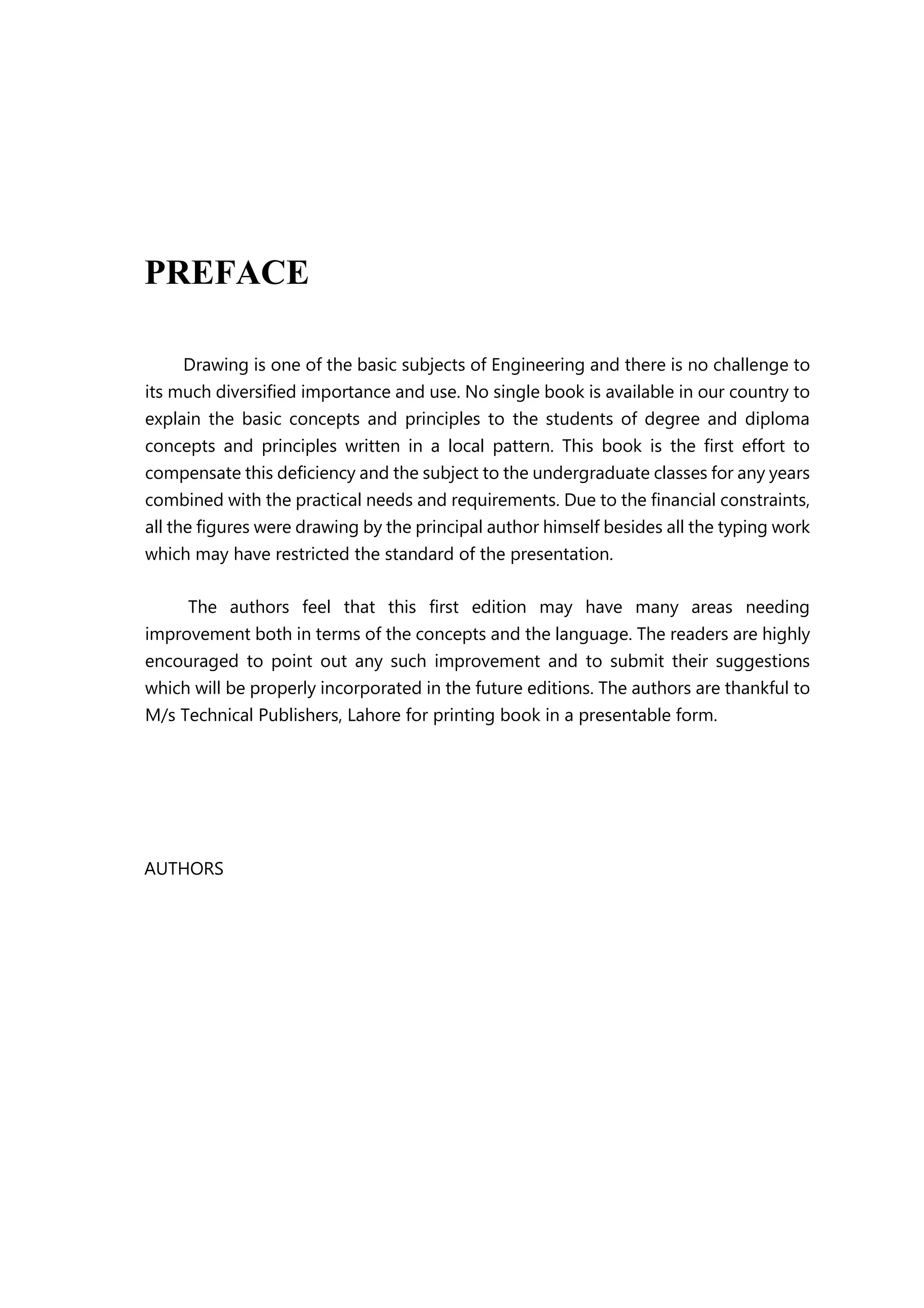 PREFACE
Drawing is one of the basic subjects of Engineering and there is no challenge to
its much diversified importance and use. No single book is available in our country to
explain the basic concepts and principles to the students of degree and diploma
concepts and principles written in a local pattern. This book is the first effort to
compensate this deficiency and the subject to the undergraduate classes for any years
combined with the practical needs and requirements. Due to the financial constraints,
all the figures were drawing by the principal author himself besides all the typing work
which may have restricted the standard of the presentation.
The authors feel that this first edition may have many areas needing
improvement both in terms of the concepts and the language. The readers are highly
encouraged to point out any such improvement and to submit their suggestions
which will be properly incorporated in the future editions. The authors are thankful to
M/s Technical Publishers, Lahore for printing book in a presentable form.
AUTHORS
 
